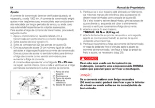 Ajuste
A corrente de transmissão deve ser verificada e ajustada, se
necessário, a cada 1.000 km. A corrente de transmissão exigirá
ajustes mais freqüentes caso a motocicleta seja conduzida em
alta velocidade por longos períodos de tempo, ou ainda, caso
seja submetida freqüentemente a rápidas acelerações.
Para ajustar a folga da corrente de transmissão, proceda do
seguinte modo:
1. Apoie a motocicleta no cavalete lateral com a
transmissão em ponto morto e o motor desligado.
2. Solte a porca do eixo traseiro (1).
3. Solte as contraporcas (2) das porcas de ajuste (3).
4. Gire as porcas de ajuste (3) um número igual de voltas
até obter a folga especificada na corrente de transmissão.
Gire as porcas de ajuste no sentido horário para diminuir
a folga da corrente ou no sentido anti-horário para
aumentar a folga da corrente.
A corrente deve apresentar uma folga de 15 – 25 mm
na região central inferior. Gire a roda e verifique se a folga
permanece constante em outros pontos da corrente.
5. Verifique se o eixo traseiro está alinhado corretamente.
As mesmas marcas de referência dos ajustadores (4)
devem estar alinhadas com a escala de ajuste (5).
Se o eixo traseiro estiver desalinhado, gire as porcas de
ajuste direita ou esquerda até obter o alinhamento
correto e verifique novamente a folga da corrente.
6. Aperte a porca do eixo traseiro.
TORQUE: 88 N.m (8,8 kg.m)
7. Aperte lentamente as porcas de ajuste e, em seguida,
aperte as contraporcas fixando as porcas de ajuste
utilizando uma chave fixa.
8. Verifique novamente a folga da corrente de transmissão.
A folga do pedal do freio é afetada após o ajuste da
corrente de transmissão. Verifique a folga do pedal do
freio e ajuste, se necessário (pág. 20).
c
Caso não seja usado um torquímetro na
instalação, consulte uma concessionária HONDA
assim que possível para verificar a montagem.
a
Se a corrente estiver com folga excessiva
(50 mm) ou mais) poderá danificar a parte inferior
do chassi ou ainda soltar-se da coroa/pinhão de
transmissão.
Manual do Proprietário54
(1) Porca do eixo
traseiro
(2) Contraporca
(3) Porca de ajuste
(4) Marca de
referência
(5) Escala de ajuste
(5)
(4)
(3)
(2)
(1)
 