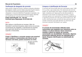 Verificação do desgaste da corrente
Após ajustar a folga da corrente, verifique a etiqueta indicadora
de desgaste colada na extremidade esquerda do garfo traseiro.
Se a faixa vermelha (6) da etiqueta estiver alinhada ou
ultrapassar a marca de referência (7) gravada no ajustador, isto
indicará que a corrente está excessivamente gasta, devendo
ser substituída em conjunto com a coroa e o pinhão.
Folga especificada: 15 – 25 mm
Corrente para Reposição: D.I.D 520 VD
NOTA
Não aplique o lubrificante em excesso. Além de
favorecer o acúmulo de poeira, areia e terra na corrente
aumentando seu desgaste, o lubrificante em excesso
será espirrado devido ao movimento da corrente,
sujando a motocicleta.
a
Limpe e lubrifique a corrente sempre que possível
após conduzir a motocicleta sob chuva ou em
terrenos com lama, poeira excessiva ou areia.
Limpeza e Lubrificação da Corrente
A corrente de transmissão deve ser lubrificada a cada 1.000
km ou antes, caso esteja seca. Os retentores da corrente
podem ser danificados caso sejam utilizados limpadores de
vapor, lavadores com água quente sob alta pressão ou
solventes muito fortes na limpeza da corrente. Limpe a
corrente apenas com querosene. Enxugue completamente
e lubrifique somente com óleo para transmissão S.A.E. 80
ou 90. Lubrificantes para corrente do tipo aeorosol (spray)
contêm solventes que pode danificar os retentores da
corrente e portanto não devem ser usados.
a
A corrente de transmissão utilizada nesta
motocicleta esta equipada com retentores entre os
roletes e as placas laterais. Esses retentores
mantêm a graxa no interior da corrente,
aumentando sua durabilidade. Entretanto, algumas
precauções especiais devem ser adotadas para o
ajuste, limpeza, lubrificação ou substituição da
corrente.
Manual do Proprietário 55
(6) Faixa vermelha
(7) Marca de
referência
(6)
(7)
 
