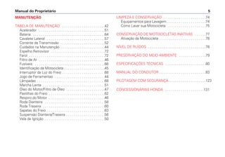 Manual do Proprietário 5
MANUTENÇÃO
TABELA DE MANUTENÇÃO . . . . . . . . . . . . . . . . . . . . . .42
Acelerador . . . . . . . . . . . . . . . . . . . . . . . . . . . . . . . . . .51
Bateria . . . . . . . . . . . . . . . . . . . . . . . . . . . . . . . . . . . . .64
Cavalete Lateral . . . . . . . . . . . . . . . . . . . . . . . . . . . . . .57
Corrente da Transmissão . . . . . . . . . . . . . . . . . . . . . . .52
Cuidados na Manutenção . . . . . . . . . . . . . . . . . . . . . . .44
Espelho Retrovisor . . . . . . . . . . . . . . . . . . . . . . . . . . . .72
Farol . . . . . . . . . . . . . . . . . . . . . . . . . . . . . . . . . . . . . . .72
Filtro de Ar . . . . . . . . . . . . . . . . . . . . . . . . . . . . . . . . . .46
Fusíveis . . . . . . . . . . . . . . . . . . . . . . . . . . . . . . . . . . . .66
Identificação da Motocicleta . . . . . . . . . . . . . . . . . . . . .45
Interruptor da Luz do Freio . . . . . . . . . . . . . . . . . . . . . .68
Jogo de Ferramentas . . . . . . . . . . . . . . . . . . . . . . . . . .44
Lâmpadas . . . . . . . . . . . . . . . . . . . . . . . . . . . . . . . . . . .68
Marcha Lenta . . . . . . . . . . . . . . . . . . . . . . . . . . . . . . . .51
Óleo do Motor/Filtro de Óleo . . . . . . . . . . . . . . . . . . . .47
Pastilhas do Freio . . . . . . . . . . . . . . . . . . . . . . . . . . . . .62
Respiro do Motor . . . . . . . . . . . . . . . . . . . . . . . . . . . . .46
Roda Dianteira . . . . . . . . . . . . . . . . . . . . . . . . . . . . . . .58
Roda Traseira . . . . . . . . . . . . . . . . . . . . . . . . . . . . . . . .60
Sapatas do Freio . . . . . . . . . . . . . . . . . . . . . . . . . . . . . .63
Suspensão Dianteira/Traseira . . . . . . . . . . . . . . . . . . . .56
Vela de Ignição . . . . . . . . . . . . . . . . . . . . . . . . . . . . . . .50
LIMPEZA E CONSERVAÇÃO . . . . . . . . . . . . . . . . . . . . . .74
Equipamentos para Lavagem . . . . . . . . . . . . . . . . . . . .74
Como Lavar sua Motocicleta . . . . . . . . . . . . . . . . . . . .75
CONSERVAÇÃO DE MOTOCICLETAS INATIVAS . . . . . .77
Ativação da Motocicleta . . . . . . . . . . . . . . . . . . . . . . . .78
NÍVEL DE RUÍDOS . . . . . . . . . . . . . . . . . . . . . . . . . . . . . .78
PRESERVAÇÃO DO MEIO AMBIENTE . . . . . . . . . . . . . .79
ESPECIFICAÇÕES TÉCNICAS . . . . . . . . . . . . . . . . . . . . .80
MANUAL DO CONDUTOR . . . . . . . . . . . . . . . . . . . . . . . .83
PILOTAGEM COM SEGURANÇA . . . . . . . . . . . . . . . . . . .123
CONCESSIONÁRIAS HONDA . . . . . . . . . . . . . . . . . . . .131
 