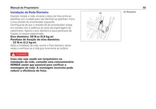 Instalação da Roda Dianteira
Quando instalar a roda, encaixe o disco do freio entre as
pastilhas com cuidado para não danificar as pastilhas. Insira
o eixo através do amortecedor esquerdo.
Certifique-se de que o ressalto (5) do amortecedor esteja
em contato com a saliência da caixa de engrenagens do
velocímetro. Aperte o eixo dianteiro e seus parafusos de
fixação no torque especificado.
Eixo dianteiro: 59 N.m (5,9 kg.m)
Parafuso de fixação do eixo dianteiro:
22 N.m (2,2 kg.m)
Após a instalação da roda, acione o freio dianteiro várias
vezes e verifique se a roda gira livremente ao soltá-lo.
c
Caso não seja usado um torquímetro na
instalação da roda, consulte uma concessionária
HONDA assim que possível para verificar a
montagem da roda. A montagem incorreta pode
reduzir a eficiência do freio.
Manual do Proprietário 59
(5) Ressaltos
(5)
 
