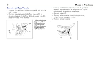 Remoção da Roda Traseira
1. Levante a roda traseira do solo colocando um suporte
sob o motor.
2. Remova a porca de ajuste do freio traseiro (1) e
desconecte a vareta do freio (2) do braço do freio (3),
pressionando o pedal do freio.
3. Solte as contraporcas (4) e as porcas de ajuste (5).
4. Remova a porca do eixo (6) enquanto fixa a outra
extremidade do eixo com uma chave.
5. Remova o eixo (7).
6. Remova a corrente de transmissão da coroa,
empurrando a roda para frente.
7. Remova a roda traseira.
Manual do Proprietário60
(6)
(2)
(3)
(1)
(1) Porca de ajuste
(2) Vareta do freio
(3) Braço do freio
(4) Contraporca
(5) Porca de ajuste
(6) Eixo traseiro
(7) Porca do eixo
(4)
(5)(7)
 