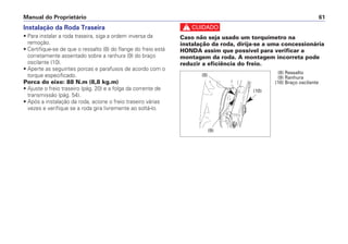 Instalação da Roda Traseira
• Para instalar a roda traseira, siga a ordem inversa da
remoção.
• Certifique-se de que o ressalto (8) do flange do freio está
corretamente assentado sobre a ranhura (9) do braço
oscilante (10).
• Aperte as seguintes porcas e parafusos de acordo com o
torque especificado.
Porca do eixo: 88 N.m (8,8 kg.m)
• Ajuste o freio traseiro (pág. 20) e a folga da corrente de
transmissão (pág. 54).
• Após a instalação da roda, acione o freio traseiro várias
vezes e verifique se a roda gira livremente ao soltá-lo.
c
Caso não seja usado um torquímetro na
instalação da roda, dirija-se a uma concessionária
HONDA assim que possível para verificar a
montagem da roda. A montagem incorreta pode
reduzir a eficiência do freio.
Manual do Proprietário 61
(10)
(8) (8) Ressalto
(9) Ranhura
(10) Braço oscilante
(9)
 