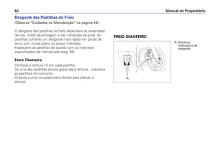 Desgaste das Pastilhas do Freio
(Observe “Cuidados na Manutenção” na página 44).
O desgaste das pastilhas do freio dependerá da severidade
de uso, modo de pilotagem e das condições da pista. As
pastilhas sofrerão um desgaste mais rápido em pistas de
terra, com muita poeira ou pistas molhadas.
Inspecione as pastilhas de acordo com os intervalos
especificados de manutenção (pág. 42).
Freio Dianteiro
Verifique a ranhura (1) em cada pastilha.
Se uma das pastilhas estiver gasta até a ranhura , substitua
as pastilhas em conjunto.
Dirija-se a uma concessionária Honda para efetuar o
serviço.
FREIO DIANTEIRO
Manual do Proprietário62
(1) Ranhura
indicadora de
desgaste
(1)
 