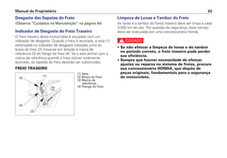 Desgaste das Sapatas do Freio
(Observe “Cuidados na Manutenção” na página 44)
Indicador de Desgaste do Freio Traseiro
O freio traseiro desta motocicleta é equipado com um
indicador de desgaste. Quando o freio é acionado, a seta (1)
estampada no indicador de desgaste colocado junto ao
braço do freio (2) move-se em direção à marca de
referência (3) do flange do freio (4). Se a seta alinhar com a
marca de referência quando o freio estiver totalmente
acionado, as sapatas do freio deverão ser substituídas.
FREIO TRASEIRO
Limpeza de Lonas e Tambor do Freio
As lonas e o tambor do freios traseiro deve ser limpo a cada
3.000 km de uso. Por questão de segurança, esse serviço
deve ser executado por uma concessionária Honda.
c
• Se não efetuar a limpeza de lonas e do tambor
no período correto, o freio traseiro pode perder
sua eficiência.
• Sempre que houver necessidade de efetuar
ajustes ou reparos no sistema de freios, procure
sua concessionária HONDA, que dispõe de
peças originais, fundamentais para a segurança
da motocicleta.
Manual do Proprietário 63
(1) Seta
(2) Braço do freio
(3) Marca de
referência
(4) Flange do freio
(4)
(3)
(1)
(2)
 