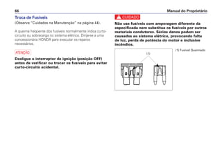Troca de Fusíveis
(Observe “Cuidados na Manutenção” na página 44).
A queima freqüente dos fusíveis normalmente indica curto-
circuito ou sobrecarga no sistema elétrico. Dirija-se a uma
concessionária HONDA para executar os reparos
necessários.
a
Desligue o interruptor de ignição (posição OFF)
antes de verificar ou trocar os fusíveis para evitar
curto-circuito acidental.
c
Não use fusíveis com amperagem diferente da
especificada nem substitua os fusíveis por outros
materiais condutores. Sérios danos podem ser
causados ao sistema elétrico, provocando falta
de luz, perda de potência do motor e inclusive
incêndios.
Manual do Proprietário66
(1) Fusível Queimado
(1)
 