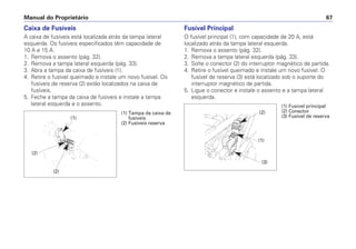 Caixa de Fusíveis
A caixa de fusíveis está localizada atrás da tampa lateral
esquerda. Os fusíveis especificados têm capacidade de
10 A e 15 A.
1. Remova o assento (pág. 32).
2. Remova a tampa lateral esquerda (pág. 33).
3. Abra a tampa da caixa de fusíveis (1).
4. Retire o fusível queimado e instale um novo fusível. Os
fusíveis de reserva (2) estão localizados na caixa de
fusíveis.
5. Feche a tampa da caixa de fusíveis e instale a tampa
lateral esquerda e o assento.
Fusível Principal
O fusível principal (1), com capacidade de 20 A, está
localizado atrás da tampa lateral esquerda.
1. Remova o assento (pág. 32).
2. Remova a tampa lateral esquerda (pág. 33).
3. Solte o conector (2) do interruptor magnético de partida.
4. Retire o fusível queimado e instale um novo fusível. O
fusível de reserva (3) está localizado sob o suporte do
interruptor magnético de partida.
5. Ligue o conector e instale o assento e a tampa lateral
esquerda.
Manual do Proprietário 67
(1)
(2)
(2)
(1) Tampa da caixa de
fusíveis
(2) Fusíveis reserva
(2)
(1)
(3)
(1) Fusível principal
(2) Conector
(3) Fusível de reserva
 