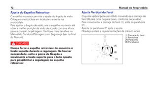 Ajuste do Espelho Retrovisor
O espelho retrovisor permite o ajuste do ângulo de visão.
Coloque a motocicleta em local plano e sente na
motocicleta.
Para ajustar o ângulo de visão, vire o espelho retrovisor até
obter a melhor posição de visão de acordo com sua altura,
peso e posição de pilotagem. Verifique mais detalhes no
Manual do Condutor/Pilotagem com Segurança (ver no final
do Manual).
c
Nunca force o espelho retrovisor de encontro à
haste suporte durante a regulagem. Se houver
necessidade, solte a porca de fixação e
movimente a haste suporte para o lado oposto
para possibilitar a regulagem do espelho
retrovisor.
Ajuste Vertical do Farol
O ajuste vertical pode ser obtido movendo-se a carcaça do
farol (1) para cima ou para baixo, conforme necessário.
Para movimentar a carcaça do farol (1), solte os parafusos
(2).
Aperte os parafusos (2) após o ajuste.
Obedeça as leis e regulamentações de trânsito locais.
Manual do Proprietário72
(1) Carcaça do farol
(2) Parafusos
(A) Para cima
(B) Para baixo
(1)
(2)
(A)
(B)
 