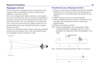 Regulagem do Farol
O farol é de grande importância para sua segurança. Mal
regulado, reduz a visibilidade e ofusca os veículos que
trafegam em sentido contrário.
Com uma inclinação acentuada, para baixo, o farol apesar
de iluminar intensamente, reduz o campo de visibilidade e o
traz para muito perto da moto, deixando às escuras o que
está mais à frente. Com uma inclinação nula, totalmente
reto, o farol iluminará fracamente, apenas a partir de uma
grande distância da moto, deixando às escuras o espaço
próximo da moto.
Sempre que necessário pilotar à noite, você logo perceberá
quando é preciso regular o farol. Mas não deixe de testar
sua regulagem antes de enfrentar a noite.
Procedimentos para a Regulagem do Farol
1. Coloque a motocicleta na posição vertical (sem cavalete)
distante de 10 m a partir do centro da roda dianteira e
perpendicular a uma parede plana e de preferência não
refletiva.
2. Calibre os pneus conforme as especificações.
3. Solte os fixadores do farol e incline o farol para cima ou
para baixo até a projeção do farol ficar dentro das
especificações.
4. Reaperte os fixadores do farol.
Obs.: O peso do passageiro mais carga podem afetar
consideravelmente a regulagem do farol. Varie a
regulagem considerando o peso do passageiro mais
carga.
Manual do Proprietário 73
y = máximo 1,2 m
x > y/5
Obs.: O facho do farol deve alcançar 100 m no máximo.
 