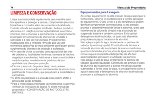 LIMPEZA E CONSERVAÇÃO
Limpe sua motocicleta regularmente para mantê-la com
boa aparência e proteger a pintura, componentes plásticos,
borrachas e cromados além de aumentar a durabilidade.
Quando utilizada em regiões litorâneas, dedique cuidados
adicionais em relação à conservação habitual, ao contato
intensivo com a maresia, a permanência ou estacionamento
prolongado em ambientes de alto teor de umidade e
salinidade e à falta de manutenção. Procedimentos
inadequados para a imediata remoção pós uso dos
elementos agressivos ao meio ambiente contribuem para o
surgimento do processo de oxidação e sulfatação.
• Em caso de chuva ou contato com água pluvial das vias
de cidades ou localidades litorâneas, travessia de riachos,
alagadiços e enchentes, habitue-se a lavar a motocicleta e
secá-la e aplicar imediatamente produtos de boa
qualidade que ofereçam proteção.
• Elimine o acúmulo de poeira, terra, barro, areia e
pedriscos, a incrustação em componentes de atrito como
pastilhas de freio e disco, que prejudicam a durabilidade e
a eficiência.
• O atrito de pedriscos e a areia da pista podem afetar a
pintura das peças pintadas.
• Para a imobilização prolongada da motocicleta, sugerimos
verificar as instruções da página 77 deste manual do
proprietário – CONSERVAÇÃO DE MOTOCICLETAS
INATIVAS.
Equipamentos para Lavagem
Ao utilizar equipamento de alta pressão de água para lavar a
motocicleta, observe os cuidados para a correta aplicação
do equipamento. O jato direto e a alta temperatura podem
danificar componentes da motocicleta. A alta pressão
provoca o desprendimento de faixas e adesivos, graxa dos
rolamentos da coluna de direção e da articulação da
suspensão traseira e também a pintura. Evite aplicar
detergentes alcalinos/ácidos, os quais são altamente
prejudiciais às peças zincadas e de alumínio.
Não aplique o jato de água diretamente na colmeia do
radiador (quando equipada). Constituídos de lâminas e
tubos de alumínio são suscetíveis de avarias mecânicas
quando submetidas a fortes jatos de água, e principalmente
como a água é associada a detergentes de alto teor
alcalinos/ácidos provocam a sulfatação do alumínio.
Não aplique o jato de água diretamente na colmeia do
radiador (quando equipada). Constituído de lâminas e tubos
de alumínio são suscetíveis a avarias mecânicas quando
submetidas a fortes jatos de água, e principalmente como a
água é associada a detergentes de alto teor alcalino/ácido
provocam a sulfatação do alumínio.
Manual do Proprietário74
 