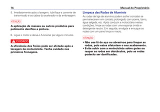 5. Imediatamente após a lavagem, lubrifique a corrente de
transmissão e os cabos do acelerador e da embreagem.
a
A aplicação de massas ou outros produtos para
polimento danifica a pintura.
6. Ligue o motor e deixe-o funcionar por alguns minutos.
c
A eficiência dos freios pode ser afetada após a
lavagem da motocicleta. Tenha cuidado nas
primeiras frenagens.
Limpeza das Rodas de Alumínio
As rodas de liga de alumínio podem sofrer corrosão se
permanecerem em contato prolongado com poeira, barro,
água salgada, etc. Após conduzir a motocicleta nestas
condições, limpe as rodas com uma esponja úmida e
detergente neutro. Em seguida, enxágüe e enxugue as
rodas com um pano limpo e macio.
a
• Não use lã de aço ou abrasivos para limpar as
rodas, pois estes afetariam o seu acabamento.
• Evite subir com a motocicleta sobre guias ou
raspar as rodas em obstáculos, pois as rodas
poderão ser danificadas.
Manual do Proprietário76
 