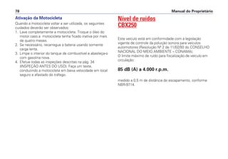 Ativação da Motocicleta
Quando a motocicleta voltar a ser utilizada, os seguintes
cuidados deverão ser observados:
1. Lave completamente a motocicleta. Troque o óleo do
motor caso a motocicleta tenha ficado inativa por mais
de quatro meses.
2. Se necessário, recarregue a bateria usando somente
carga lenta.
3. Limpe o interior do tanque de combustível e abasteça-o
com gasolina nova.
4. Efetue todas as inspeções descritas na pág. 34
(INSPEÇÃO ANTES DO USO). Faça um teste,
conduzindo a motocicleta em baixa velocidade em local
seguro e afastado do tráfego.
Nível de ruídos
CBX250
Este veículo está em conformidade com a legislação
vigente de controle da poluição sonora para veículos
automotores (Resolução Nº 2 de 11/02/93 do CONSELHO
NACIONAL DO MEIO AMBIENTE – CONAMA);
O limite máximo de ruído para fiscalização de veículo em
circulação:
85 dB (A) a 4.000 r.p.m.
medido a 0,5 m de distância do escapamento, conforme
NBR-9714.
Manual do Proprietário78
 