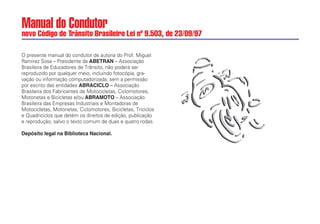 Manual do Condutor
novo Código de Trânsito Brasileiro Lei nº 9.503, de 23/09/97
O presente manual do condutor de autoria do Prof. Miguel
Ramirez Sosa – Presidente da ABETRAN – Associação
Brasileira de Educadores de Trânsito, não poderá ser
reproduzido por qualquer meio, incluindo fotocópia, gra-
vação ou informação computadorizada, sem a permissão
por escrito das entidades ABRACICLO – Associação
Brasileira dos Fabricantes de Motocicletas, Ciclomotores,
Motonetas e Bicicletas e/ou ABRAMOTO – Associação
Brasileira das Empresas Industriais e Montadoras de
Motocicletas, Motonetas, Ciclomotores, Bicicletas, Triciclos
e Quadriciclos que detém os direitos de edição, publicação
e reprodução, salvo o texto comum de duas e quatro rodas.
Depósito legal na Biblioteca Nacional.
 