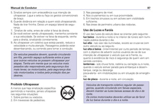 5. Sinalize sempre com antecedência sua intenção de
ultrapassar. Ligue a seta ou faça os gestos convencionais
de braço.
6. Guarde distância em relação a quem está ultrapassando.
Nada de tirar fininha. Deixe um espaço lateral de segu-
rança.
7. Sinalize de volta, antes de voltar à faixa da direita.
8 .Se você estiver sendo ultrapassado, mantenha constante
a sua velocidade. Se estiver na faixa da esquerda, venha
para a direita, sinalizando corretamente.
9. Ao ultrapassar um coletivo que esteja parado, reduza a
velocidade e muita atenção. Passageiros poderão estar
desembarcando, ou correndo para tomar a condução.
Proibido Ultrapassar
A menos que haja sinalização específica
permitindo a manobra, jamais ultrapasse
nas seguintes situações:
1. Sobre pontes ou viadutos.
2. Em travessias de pedestres.
Os veículos pesados devem, quando circulando
em fila, permitir espaço suficiente entre si para
que outros veículos os possam ultrapassar por
etapas. Tenha em mente que os veículos mais
pesados são responsáveis pela segurança dos
mais leves; os motorizados, pela segurança dos
não motorizados; e todos pela proteção dos pe-
destres.
3. Nas passagens de nível.
4. Nos cruzamentos ou em sua proximidade.
5. Em trechos sinuosos ou em aclives sem visibilidade
suficiente.
6. Nas áreas de perímetro urbano das rodovias.
Uso de Luzes e Faróis
O uso das luzes do veículo deve se orientar pelo seguinte:
luz baixa - durante a noite e no interior de túneis sem ilumi-
nação pública durante o dia.
luz alta - nas vias não iluminadas, exceto ao cruzar-se com
outro veículo ou ao segui-lo.
luz alta e baixa - (intermitente) por curto período de tempo,
com o objetivo de advertir outros usuários da via de sua
intenção de ultrapassar o veículo que vai à frente, ou
quanto à existência de risco à segurança de quem vem em
sentido contrário.
lanternas - sob chuva forte, neblina ou cerração ou à noite,
quando o veículo estiver parado para embarque e desem-
barque, carga ou descarga.
pisca-alerta - em imobilizações ou em situação de emergên-
cia.
luz de placa - durante a noite, em circulação.
Veículos de transporte coletivo regular de passa-
geiros, quando circulando em faixas especiais,
devem manter as luzes baixas acesas de dia e de
noite.
Os ciclos motorizados deverão utilizar-se de farol
de luz baixa durante o dia e a noite.
Manual do Condutor 87
PARE
 