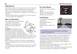 Pode Buzinar?
Pode. Mas só de leve. Em 'toques breves', como diz o Có-
digo. Se não quiser ter problemas com o guarda. Assim
mesmo, só se deve buzinar nas seguintes situações:
• para fazer as advertências necessárias a fim de evitar aci-
dentes;
• fora das áreas urbanas, para advertir um outro condutor
de sua intenção de ultrapassá-lo.
Olho no Velocímetro
Diz o ditado que quem tem pressa
vai devagar. Mas quando a
pressa é mesmo grande todo
mundo quer correr além da
conta.
Cuidado! A velocidade é outro
grande fator de risco de acidentes
de trânsito. Além disso, determina,
em proporção direta, a gravidade das
ocorrências. Alguns motoristas acreditam
que em velocidades mais altas podem se livrar com mais
facilidade de algumas situações difíceis no trânsito. E que
trafegar devagar demais é mais perigoso do que andar
depressa.
Mas a coisa não é bem assim. Reduzir a velocidade é o
primeiro procedimento a se tomar na tentativa de evitar
acidentes.
A velocidade máxima permitida para cada via será indicada
por meio de placas. Onde não existir sinalização, vale o
seguinte:
Em Vias Urbanas
80 Km/h nas vias de trânsito
rápido
60 Km/h nas vias arteriais
40 Km/h nas vias coletoras.
30 Km/h nas vias locais.
Em Rodovias
110 Km/h para automóveis e
camionetas.
90 Km/h para ônibus e
microônibus.
80 Km/h para os demais veí-
culos.
O motorista consciente, porém, mais do que observar a
sinalização e os limites de velocidade, deve regular sua
própria velocidade - dentro desses limites - segundo as
condições de segurança da via, do veículo e da carga,
adaptando-se também às condições meteorológicas e à
intensidade do trânsito.
Faça isso e estará sempre seguro. E o que é melhor: livre
de multas por excesso de velocidade.
No mais, use o bom-senso. Não fique empacando os outros
sem causa justificada, transitando em velocidades
Para estradas não-pavimentadas, a velocidade
máxima é de 60 Km/h.
Manual do Condutor88
 