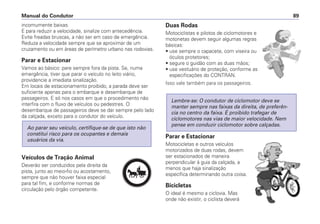 incomumente baixas.
E para reduzir a velocidade, sinalize com antecedência.
Evite freadas bruscas, a não ser em caso de emergência.
Reduza a velocidade sempre que se aproximar de um
cruzamento ou em áreas de perímetro urbano nas rodovias.
Parar e Estacionar
Vamos ao básico: pare sempre fora da pista. Se, numa
emergência, tiver que parar o veículo no leito viário,
providencie a imediata sinalização.
Em locais de estacionamento proibido, a parada deve ser
suficiente apenas para o embarque e desembarque de
passageiros. E só nos casos em que o procedimento não
interfira com o fluxo de veículos ou pedestres. O
desembarque de passageiros deve se dar sempre pelo lado
da calçada, exceto para o condutor do veículo.
Veículos de Tração Animal
Deverão ser conduzidos pela direita da
pista, junto ao meio-fio ou acostamento,
sempre que não houver faixa especial
para tal fim, e conforme normas de
circulação pelo órgão competente.
Ao parar seu veículo, certifique-se de que isto não
constitui risco para os ocupantes e demais
usuários da via.
Duas Rodas
Motociclistas e pilotos de ciclomotores e
motonetas devem seguir algumas regras
básicas:
• use sempre o capacete, com viseira ou
óculos protetores;
• segure o guidão com as duas mãos;
• use vestuário de proteção, conforme as
especificações do CONTRAN.
Isso vale também para os passageiros.
Parar e Estacionar
Motocicletas e outros veículos
motorizados de duas rodas, devem
ser estacionados de maneira
perpendicular à guia da calçada, a
menos que haja sinalização
específica determinando outra coisa.
Bicicletas
O ideal é mesmo a ciclovia. Mas
onde não existir, o ciclista deverá
Lembre-se: O condutor de ciclomotor deve se
manter sempre nas faixas da direita, de preferên-
cia no centro da faixa. É proibido trafegar de
ciclomotores nas vias de maior velocidade. Nem
pense em conduzir ciclomotor sobre calçadas.
Manual do Condutor 89
PARE
 