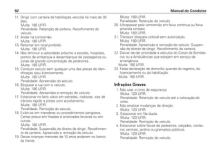 11. Dirigir com carteira de habilitação vencida há mais de 30
dias.
Multa: 180 UFIR.
Penalidade: Retenção da carteira. Recolhimento do
veículo.
12. Andar na contramão.
Multa: 180 UFIR.
13. Retornar em local proibido.
Multa: 180 UFIR.
14. Não diminuir a velocidade próximo a escolas, hospitais,
pontos de embarque e desembarque de passageiros ou
zonas de grande concentração de pedestres.
Multa: 180 UFIR.
15. Conduzir veículo sem qualquer uma das placas de iden-
tificação e/ou licenciamento.
Multa: 180 UFIR
Penalidade: Apreensão do veículo.
16. Bloquear a rua com o veículo.
Multa: 180 UFIR.
Penalidade: Apreensão e remoção do veículo.
17. Estacionar no leito viário em estradas, rodovias, vias de
trânsito rápido e pistas com acostamento.
Multa: 180 UFIR.
Penalidade: Remoção do veículo.
18. Exibir-se em manobras ou procedimentos perigosos.
Cantar pneus em freadas e arrancadas bruscas ou em
curvas.
Multa: 180 UFIR.
Penalidade: Suspensão do direito de dirigir. Recolhimen-
to da carteira. Apreensão e remoção do veículo.
19. Deixar crianças menores de 10 anos andarem no banco
da frente.
Multa: 180 UFIR.
Penalidade: Retenção do veículo.
20. Ultrapassar pela contramão em faixa contínua ou faixa
amarela simples.
Multa: 180 UFIR.
21. Transpor bloqueio policial sem autorização.
Multa: 180 UFIR.
Penalidade: Apreensão e remoção do veículo. Suspen-
são do direito de dirigir. Recolhimento da carteira.
22. Deixar de dar prioridade a veículos do Corpo de Bombei-
ros ou a Ambulâncias que estejam em serviço de
emergência.
Multa: 180 UFIR.
23. Falsa declaração de domicílio quando do registro, do
licenciamento ou da habilitação.
Multa: 180 UFIR.
Infrações Graves
1. Não usar o cinto de segurança.
Multa: 120 UFIR.
Penalidade: Retenção do veículo até a colocação do
cinto.
2. Não sinalizar mudanças de direção.
Multa: 120 UFIR.
3. Estacionar em fila dupla.
Multa: 120 UFIR.
Penalidade: Remoção do veículo.
4. Estacionar sobre faixas de pedestres, calçadas, cantei-
ros centrais, jardins ou gramados públicos.
Multa: 120 UFIR.
Penalidade: Remoção do veículo.
Manual do Condutor92
 