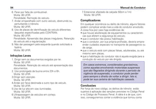 6. Parar por falta de combustível.
Multa: 80 UFIR.
Penalidade: Remoção do veículo.
7. Andar emparelhado com outro veículo, obstruindo ou
perturbando o trânsito.
Multa: 80 UFIR.
8. Uso de placas de identificação do veículo diferentes
daquelas especificadas pelo CONTRAN.
Multa: 80 UFIR.
Penalidade: Apreensão das placas irregulares. Retenção
do veículo até a regularização.
9. Não dar passagem pela esquerda quando solicitado a
fazê-lo.
Multa: 80 UFIR.
Infrações Leves
1. Dirigir sem os documentos exigidos por lei.
Multa: 50 UFIR
Penalidade: Retenção do veículo até apresentação dos
documentos.
2. Uso prolongado de buzina entre 23h e 6h.
Multa: 50 UFIR.
3.Dirigir sem atenção.
Multa: 50 UFIR.
4.Andar por faixa destinada a outro tipo de veículo.
Multa: 50 UFIR.
5.Uso de luz alta em vias iluminadas.
Multa: 50 UFIR.
6.Ultrapassagem de veículos em cortejo.
Multa: 50 UFIR.
7.Estacionar afastado da calçada (50cm a 1m)
Multa: 50 UFIR.
Complicadores
Em qualquer ocorrência ou delito de trânsito, alguns fatores
podem complicar ainda mais a vida do condutor envolvido.
A coisa fica pior caso haja evidências de:
• que houve adulteração de equipamentos ou característi-
cas que afetem a segurança do veículo;
• que o condutor não possui habilitação;
• que o condutor, por sua própria profissão, deveria empre-
ender cuidados especiais no transporte de passageiros ou
de carga;
• que o veículo está com placas falsas, adulteradas, ou até
mesmo sem placas;
• que a habilitação do condutor não é aquela exigida para a
condução do veículo por ele dirigido.
Conclusões
Por força do novo código, os delitos de trânsito estão
sujeitos à aplicação das sanções previstas no Código Penal
e no Código de Processo Penal. A idéia é a de que, com
isso, conseguiremos conter a violência que tomou conta
Em casos extremos, considerados gravíssimos,
como aqueles envolvendo motoristas suspensos
que são flagrados dirigindo durante o período da
vigência da suspensão, o condutor pode perder
para sempre o direito de voltar a dirigir. Isto é,
pode ter sua carteira de habilitação cassada.
Manual do Condutor94
 