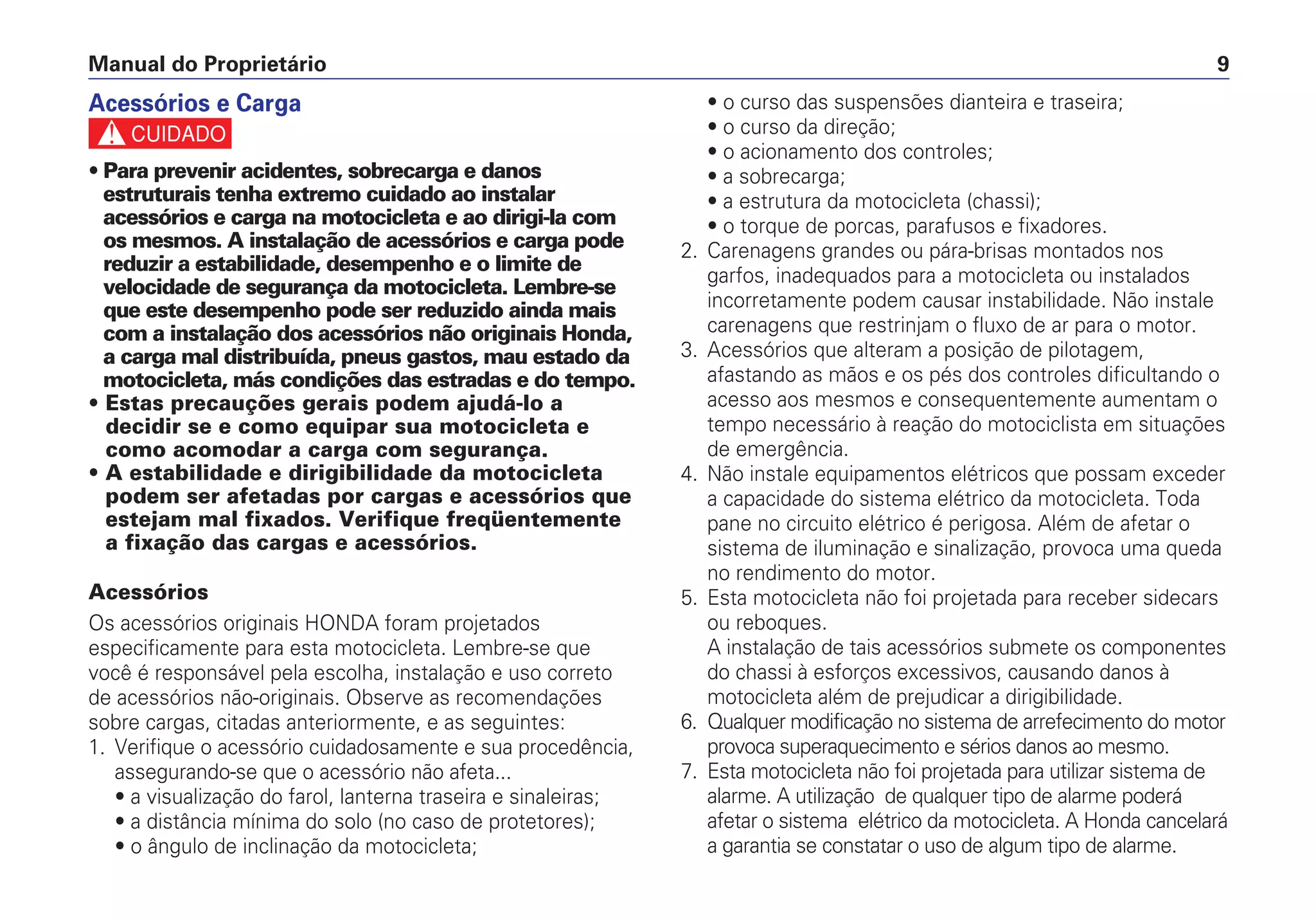 Manual do Proprietário 9
Acessórios e Carga
c
• Para prevenir acidentes, sobrecarga e danos
estruturais tenha extremo cuidado ao instalar
acessórios e carga na motocicleta e ao dirigi-la com
os mesmos. A instalação de acessórios e carga pode
reduzir a estabilidade, desempenho e o limite de
velocidade de segurança da motocicleta. Lembre-se
que este desempenho pode ser reduzido ainda mais
com a instalação dos acessórios não originais Honda,
a carga mal distribuída, pneus gastos, mau estado da
motocicleta, más condições das estradas e do tempo.
• Estas precauções gerais podem ajudá-lo a
decidir se e como equipar sua motocicleta e
como acomodar a carga com segurança.
• A estabilidade e dirigibilidade da motocicleta
podem ser afetadas por cargas e acessórios que
estejam mal fixados. Verifique freqüentemente
a fixação das cargas e acessórios.
Acessórios
Os acessórios originais HONDA foram projetados
especificamente para esta motocicleta. Lembre-se que
você é responsável pela escolha, instalação e uso correto
de acessórios não-originais. Observe as recomendações
sobre cargas, citadas anteriormente, e as seguintes:
1. Verifique o acessório cuidadosamente e sua procedência,
assegurando-se que o acessório não afeta...
• a visualização do farol, lanterna traseira e sinaleiras;
• a distância mínima do solo (no caso de protetores);
• o ângulo de inclinação da motocicleta;
• o curso das suspensões dianteira e traseira;
• o curso da direção;
• o acionamento dos controles;
• a sobrecarga;
• a estrutura da motocicleta (chassi);
• o torque de porcas, parafusos e fixadores.
2. Carenagens grandes ou pára-brisas montados nos
garfos, inadequados para a motocicleta ou instalados
incorretamente podem causar instabilidade. Não instale
carenagens que restrinjam o fluxo de ar para o motor.
3. Acessórios que alteram a posição de pilotagem,
afastando as mãos e os pés dos controles dificultando o
acesso aos mesmos e consequentemente aumentam o
tempo necessário à reação do motociclista em situações
de emergência.
4. Não instale equipamentos elétricos que possam exceder
a capacidade do sistema elétrico da motocicleta. Toda
pane no circuito elétrico é perigosa. Além de afetar o
sistema de iluminação e sinalização, provoca uma queda
no rendimento do motor.
5. Esta motocicleta não foi projetada para receber sidecars
ou reboques.
A instalação de tais acessórios submete os componentes
do chassi à esforços excessivos, causando danos à
motocicleta além de prejudicar a dirigibilidade.
6. Qualquer modificação no sistema de arrefecimento do motor
provoca superaquecimento e sérios danos ao mesmo.
7. Esta motocicleta não foi projetada para utilizar sistema de
alarme. A utilização de qualquer tipo de alarme poderá
afetar o sistema elétrico da motocicleta. A Honda cancelará
a garantia se constatar o uso de algum tipo de alarme.
 