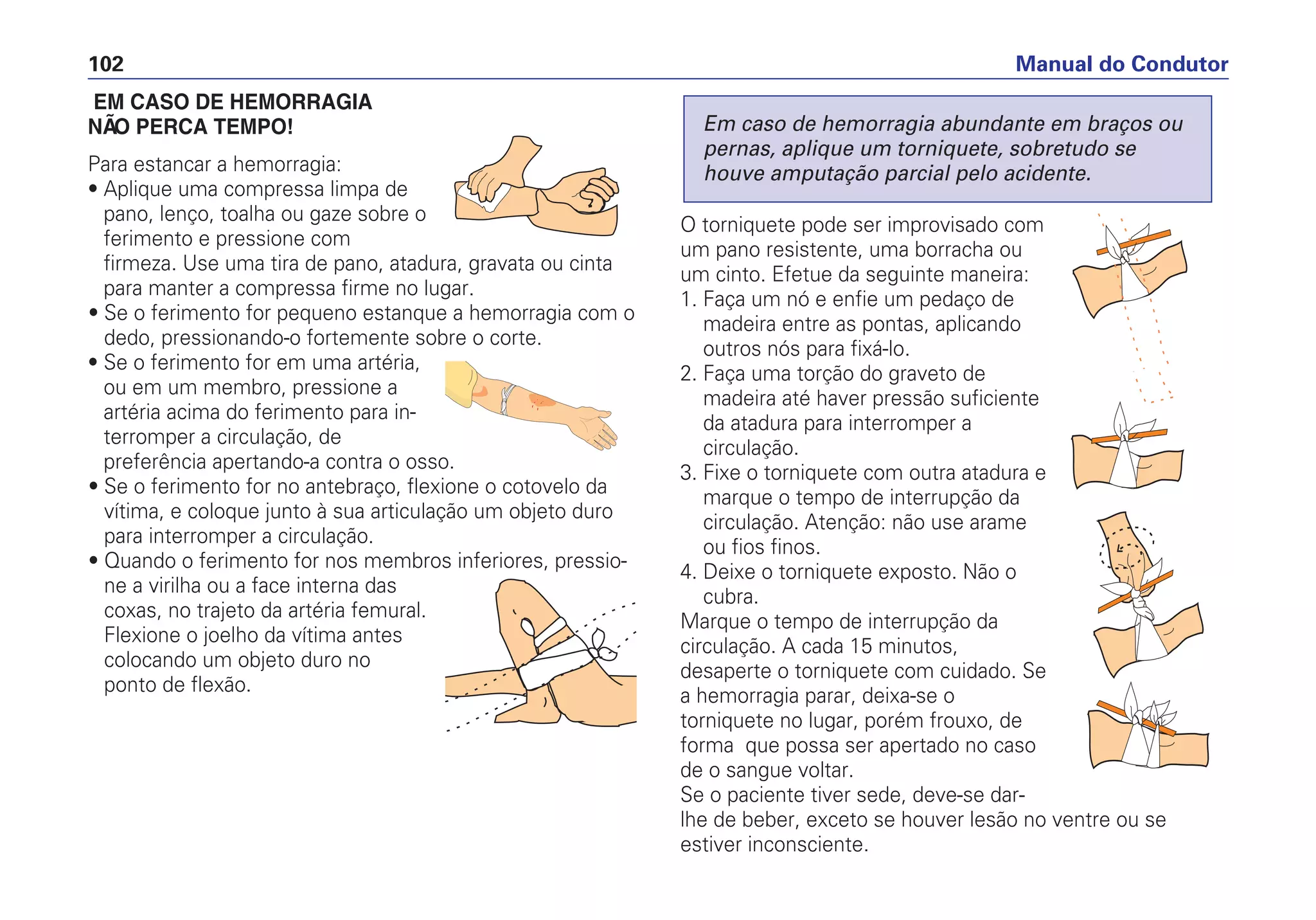 EM CASO DE HEMORRAGIA
NÃ O PERCA TEMPO!
Para estancar a hemorragia:
• Aplique uma compressa limpa de
pano, lenço, toalha ou gaze sobre o
ferimento e pressione com
firmeza. Use uma tira de pano, atadura, gravata ou cinta
para manter a compressa firme no lugar.
• Se o ferimento for pequeno estanque a hemorragia com o
dedo, pressionando-o fortemente sobre o corte.
• Se o ferimento for em uma artéria,
ou em um membro, pressione a
artéria acima do ferimento para in-
terromper a circulação, de
preferência apertando-a contra o osso.
• Se o ferimento for no antebraço, flexione o cotovelo da
vítima, e coloque junto à sua articulação um objeto duro
para interromper a circulação.
• Quando o ferimento for nos membros inferiores, pressio-
ne a virilha ou a face interna das
coxas, no trajeto da artéria femural.
Flexione o joelho da vítima antes
colocando um objeto duro no
ponto de flexão.
O torniquete pode ser improvisado com
um pano resistente, uma borracha ou
um cinto. Efetue da seguinte maneira:
1. Faça um nó e enfie um pedaço de
madeira entre as pontas, aplicando
outros nós para fixá-lo.
2. Faça uma torção do graveto de
madeira até haver pressão suficiente
da atadura para interromper a
circulação.
3. Fixe o torniquete com outra atadura e
marque o tempo de interrupção da
circulação. Atenção: não use arame
ou fios finos.
4. Deixe o torniquete exposto. Não o
cubra.
Marque o tempo de interrupção da
circulação. A cada 15 minutos,
desaperte o torniquete com cuidado. Se
a hemorragia parar, deixa-se o
torniquete no lugar, porém frouxo, de
forma que possa ser apertado no caso
de o sangue voltar.
Se o paciente tiver sede, deve-se dar-
lhe de beber, exceto se houver lesão no ventre ou se
estiver inconsciente.
Em caso de hemorragia abundante em braços ou
pernas, aplique um torniquete, sobretudo se
houve amputação parcial pelo acidente.
Manual do Condutor102
 