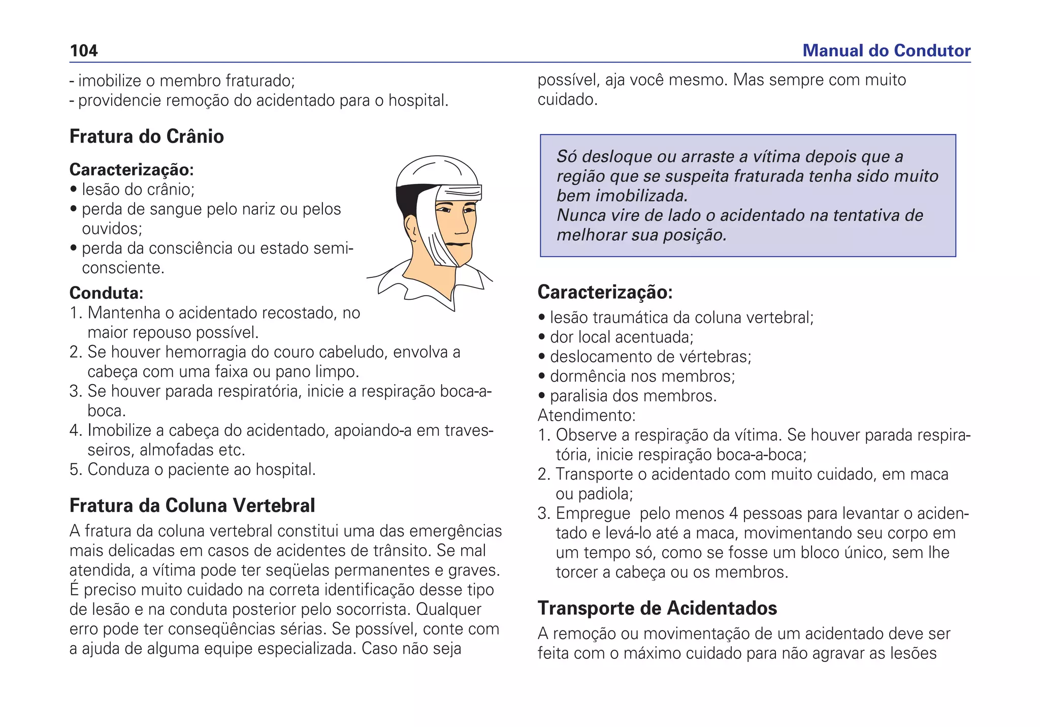 - imobilize o membro fraturado;
- providencie remoção do acidentado para o hospital.
Fratura do Crânio
Caracterização:
• lesão do crânio;
• perda de sangue pelo nariz ou pelos
ouvidos;
• perda da consciência ou estado semi-
consciente.
Conduta:
1. Mantenha o acidentado recostado, no
maior repouso possível.
2. Se houver hemorragia do couro cabeludo, envolva a
cabeça com uma faixa ou pano limpo.
3. Se houver parada respiratória, inicie a respiração boca-a-
boca.
4. Imobilize a cabeça do acidentado, apoiando-a em traves-
seiros, almofadas etc.
5. Conduza o paciente ao hospital.
Fratura da Coluna Vertebral
A fratura da coluna vertebral constitui uma das emergências
mais delicadas em casos de acidentes de trânsito. Se mal
atendida, a vítima pode ter seqüelas permanentes e graves.
É preciso muito cuidado na correta identificação desse tipo
de lesão e na conduta posterior pelo socorrista. Qualquer
erro pode ter conseqüências sérias. Se possível, conte com
a ajuda de alguma equipe especializada. Caso não seja
possível, aja você mesmo. Mas sempre com muito
cuidado.
Caracterização:
• lesão traumática da coluna vertebral;
• dor local acentuada;
• deslocamento de vértebras;
• dormência nos membros;
• paralisia dos membros.
Atendimento:
1. Observe a respiração da vítima. Se houver parada respira-
tória, inicie respiração boca-a-boca;
2. Transporte o acidentado com muito cuidado, em maca
ou padiola;
3. Empregue pelo menos 4 pessoas para levantar o aciden-
tado e levá-lo até a maca, movimentando seu corpo em
um tempo só, como se fosse um bloco único, sem lhe
torcer a cabeça ou os membros.
Transporte de Acidentados
A remoção ou movimentação de um acidentado deve ser
feita com o máximo cuidado para não agravar as lesões
Só desloque ou arraste a vítima depois que a
região que se suspeita fraturada tenha sido muito
bem imobilizada.
Nunca vire de lado o acidentado na tentativa de
melhorar sua posição.
Manual do Condutor104
 