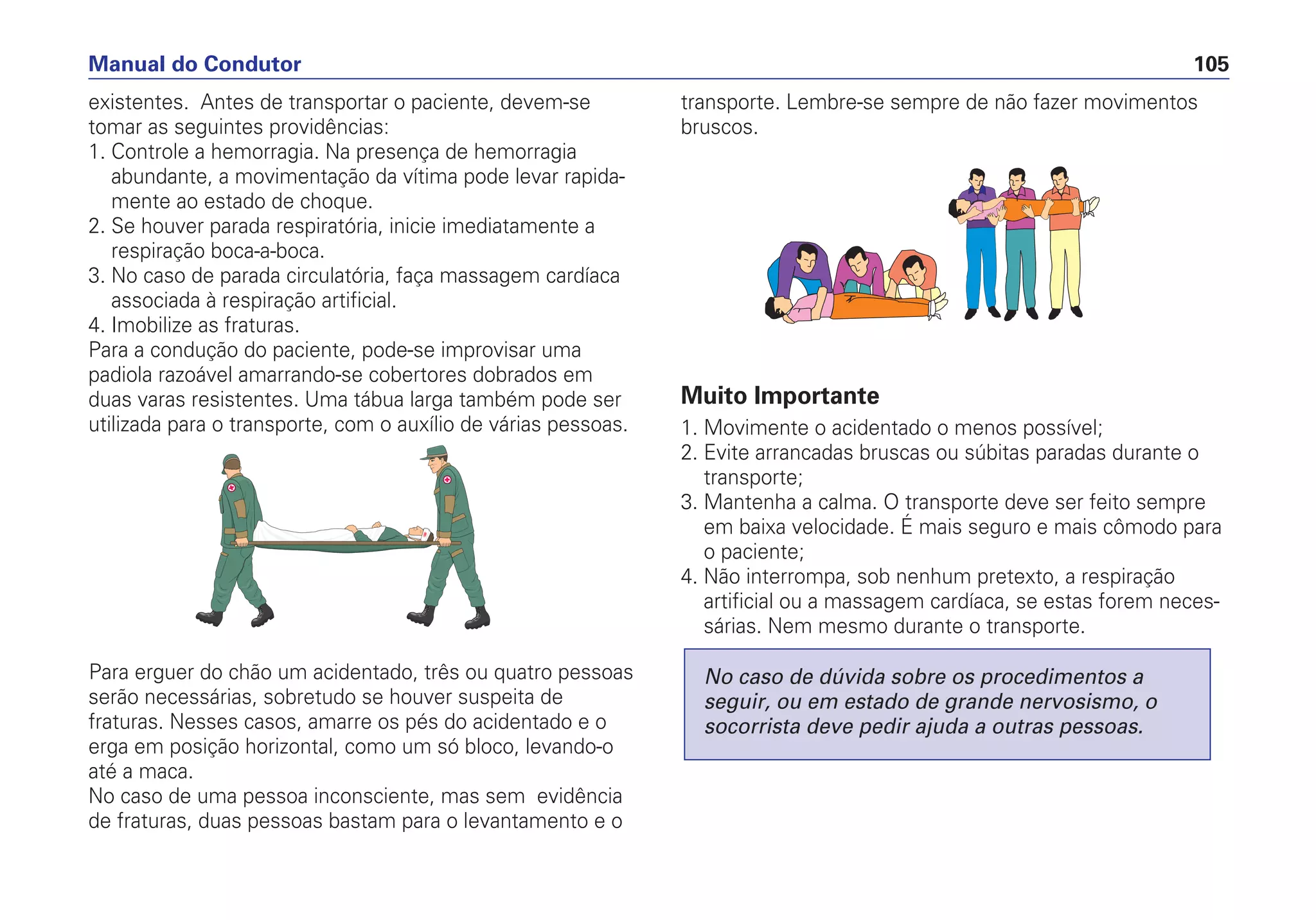 existentes. Antes de transportar o paciente, devem-se
tomar as seguintes providências:
1. Controle a hemorragia. Na presença de hemorragia
abundante, a movimentação da vítima pode levar rapida-
mente ao estado de choque.
2. Se houver parada respiratória, inicie imediatamente a
respiração boca-a-boca.
3. No caso de parada circulatória, faça massagem cardíaca
associada à respiração artificial.
4. Imobilize as fraturas.
Para a condução do paciente, pode-se improvisar uma
padiola razoável amarrando-se cobertores dobrados em
duas varas resistentes. Uma tábua larga também pode ser
utilizada para o transporte, com o auxílio de várias pessoas.
Para erguer do chão um acidentado, três ou quatro pessoas
serão necessárias, sobretudo se houver suspeita de
fraturas. Nesses casos, amarre os pés do acidentado e o
erga em posição horizontal, como um só bloco, levando-o
até a maca.
No caso de uma pessoa inconsciente, mas sem evidência
de fraturas, duas pessoas bastam para o levantamento e o
transporte. Lembre-se sempre de não fazer movimentos
bruscos.
Muito Importante
1. Movimente o acidentado o menos possível;
2. Evite arrancadas bruscas ou súbitas paradas durante o
transporte;
3. Mantenha a calma. O transporte deve ser feito sempre
em baixa velocidade. É mais seguro e mais cômodo para
o paciente;
4. Não interrompa, sob nenhum pretexto, a respiração
artificial ou a massagem cardíaca, se estas forem neces-
sárias. Nem mesmo durante o transporte.
No caso de dúvida sobre os procedimentos a
seguir, ou em estado de grande nervosismo, o
socorrista deve pedir ajuda a outras pessoas.
Manual do Condutor 105
 