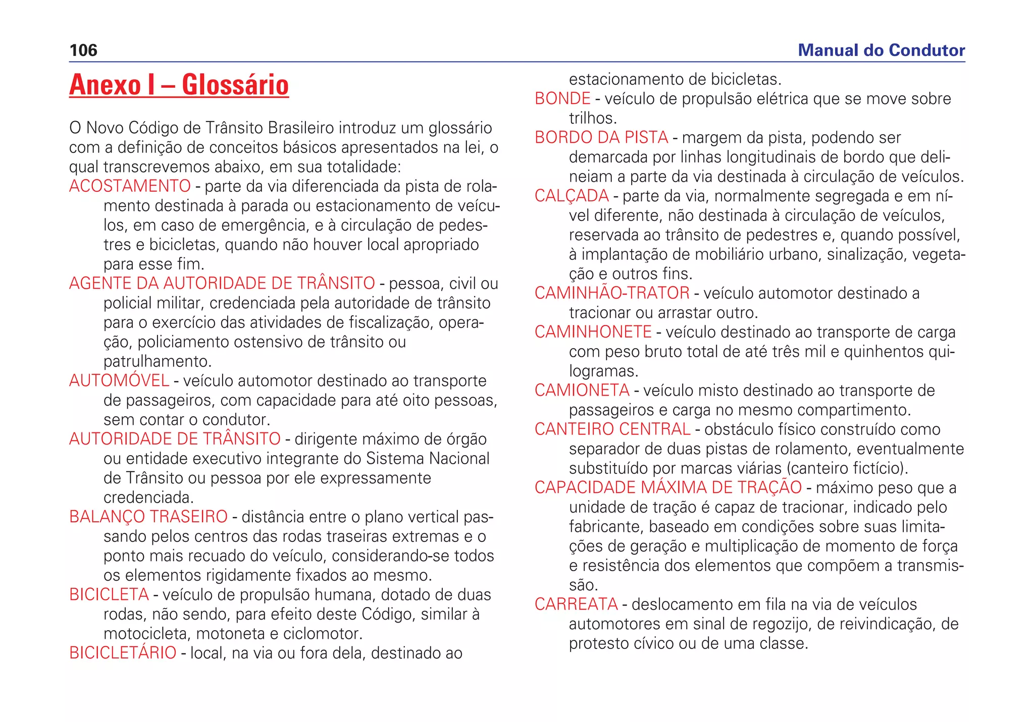 Anexo I – Glossário
O Novo Código de Trânsito Brasileiro introduz um glossário
com a definição de conceitos básicos apresentados na lei, o
qual transcrevemos abaixo, em sua totalidade:
ACOSTAMENTO - parte da via diferenciada da pista de rola-
mento destinada à parada ou estacionamento de veícu-
los, em caso de emergência, e à circulação de pedes-
tres e bicicletas, quando não houver local apropriado
para esse fim.
AGENTE DA AUTORIDADE DE TRÂNSITO - pessoa, civil ou
policial militar, credenciada pela autoridade de trânsito
para o exercício das atividades de fiscalização, opera-
ção, policiamento ostensivo de trânsito ou
patrulhamento.
AUTOMÓVEL - veículo automotor destinado ao transporte
de passageiros, com capacidade para até oito pessoas,
sem contar o condutor.
AUTORIDADE DE TRÂNSITO - dirigente máximo de órgão
ou entidade executivo integrante do Sistema Nacional
de Trânsito ou pessoa por ele expressamente
credenciada.
BALANÇO TRASEIRO - distância entre o plano vertical pas-
sando pelos centros das rodas traseiras extremas e o
ponto mais recuado do veículo, considerando-se todos
os elementos rigidamente fixados ao mesmo.
BICICLETA - veículo de propulsão humana, dotado de duas
rodas, não sendo, para efeito deste Código, similar à
motocicleta, motoneta e ciclomotor.
BICICLETÁRIO - local, na via ou fora dela, destinado ao
estacionamento de bicicletas.
BONDE - veículo de propulsão elétrica que se move sobre
trilhos.
BORDO DA PISTA - margem da pista, podendo ser
demarcada por linhas longitudinais de bordo que deli-
neiam a parte da via destinada à circulação de veículos.
CALÇADA - parte da via, normalmente segregada e em ní-
vel diferente, não destinada à circulação de veículos,
reservada ao trânsito de pedestres e, quando possível,
à implantação de mobiliário urbano, sinalização, vegeta-
ção e outros fins.
CAMINHÃO-TRATOR - veículo automotor destinado a
tracionar ou arrastar outro.
CAMINHONETE - veículo destinado ao transporte de carga
com peso bruto total de até três mil e quinhentos qui-
logramas.
CAMIONETA - veículo misto destinado ao transporte de
passageiros e carga no mesmo compartimento.
CANTEIRO CENTRAL - obstáculo físico construído como
separador de duas pistas de rolamento, eventualmente
substituído por marcas viárias (canteiro fictício).
CAPACIDADE MÁXIMA DE TRAÇÃO - máximo peso que a
unidade de tração é capaz de tracionar, indicado pelo
fabricante, baseado em condições sobre suas limita-
ções de geração e multiplicação de momento de força
e resistência dos elementos que compõem a transmis-
são.
CARREATA - deslocamento em fila na via de veículos
automotores em sinal de regozijo, de reivindicação, de
protesto cívico ou de uma classe.
Manual do Condutor106
 