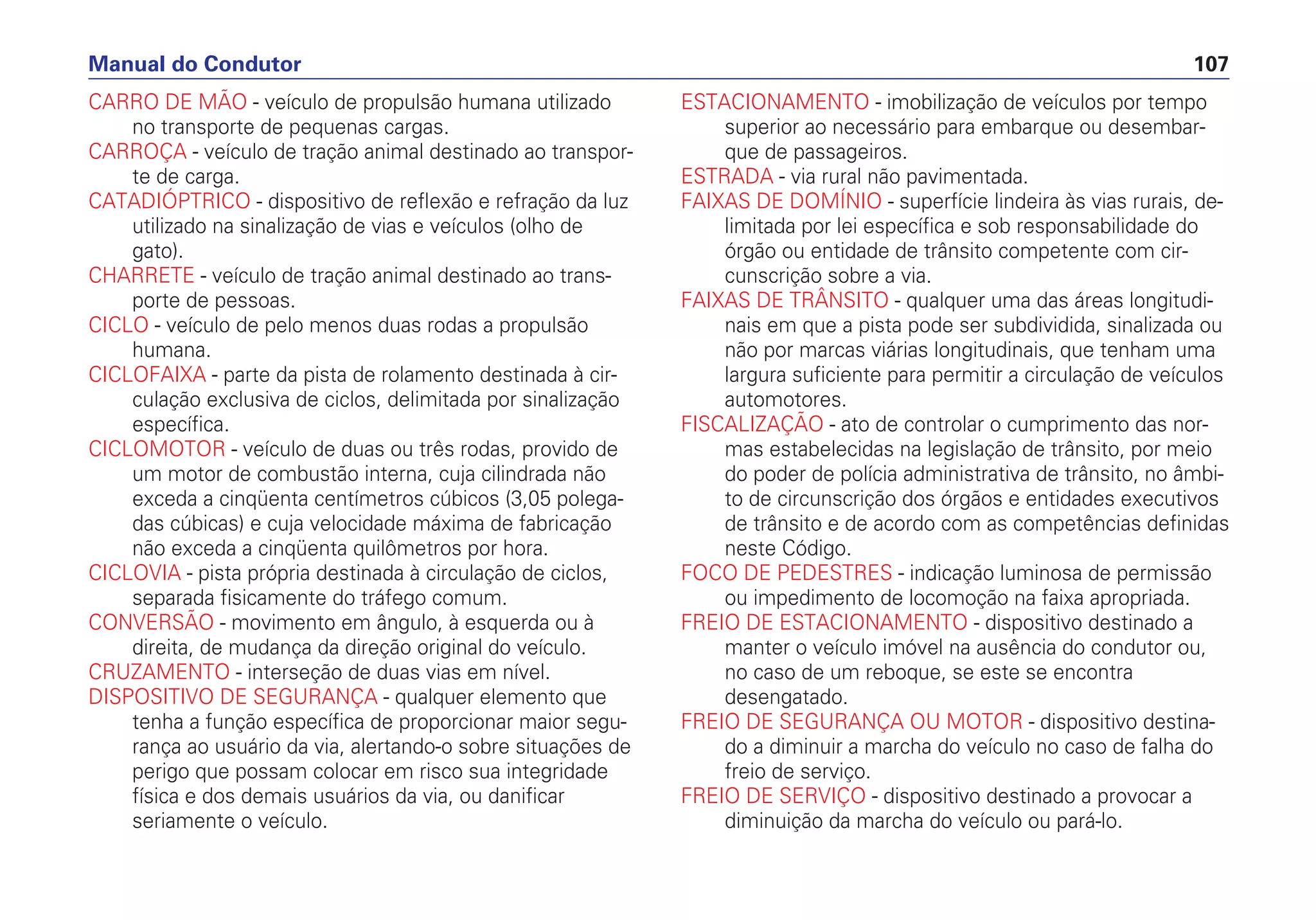 CARRO DE MÃO - veículo de propulsão humana utilizado
no transporte de pequenas cargas.
CARROÇA - veículo de tração animal destinado ao transpor-
te de carga.
CATADIÓPTRICO - dispositivo de reflexão e refração da luz
utilizado na sinalização de vias e veículos (olho de
gato).
CHARRETE - veículo de tração animal destinado ao trans-
porte de pessoas.
CICLO - veículo de pelo menos duas rodas a propulsão
humana.
CICLOFAIXA - parte da pista de rolamento destinada à cir-
culação exclusiva de ciclos, delimitada por sinalização
específica.
CICLOMOTOR - veículo de duas ou três rodas, provido de
um motor de combustão interna, cuja cilindrada não
exceda a cinqüenta centímetros cúbicos (3,05 polega-
das cúbicas) e cuja velocidade máxima de fabricação
não exceda a cinqüenta quilômetros por hora.
CICLOVIA - pista própria destinada à circulação de ciclos,
separada fisicamente do tráfego comum.
CONVERSÃO - movimento em ângulo, à esquerda ou à
direita, de mudança da direção original do veículo.
CRUZAMENTO - interseção de duas vias em nível.
DISPOSITIVO DE SEGURANÇA - qualquer elemento que
tenha a função específica de proporcionar maior segu-
rança ao usuário da via, alertando-o sobre situações de
perigo que possam colocar em risco sua integridade
física e dos demais usuários da via, ou danificar
seriamente o veículo.
ESTACIONAMENTO - imobilização de veículos por tempo
superior ao necessário para embarque ou desembar-
que de passageiros.
ESTRADA - via rural não pavimentada.
FAIXAS DE DOMÍNIO - superfície lindeira às vias rurais, de-
limitada por lei específica e sob responsabilidade do
órgão ou entidade de trânsito competente com cir-
cunscrição sobre a via.
FAIXAS DE TRÂNSITO - qualquer uma das áreas longitudi-
nais em que a pista pode ser subdividida, sinalizada ou
não por marcas viárias longitudinais, que tenham uma
largura suficiente para permitir a circulação de veículos
automotores.
FISCALIZAÇÃO - ato de controlar o cumprimento das nor-
mas estabelecidas na legislação de trânsito, por meio
do poder de polícia administrativa de trânsito, no âmbi-
to de circunscrição dos órgãos e entidades executivos
de trânsito e de acordo com as competências definidas
neste Código.
FOCO DE PEDESTRES - indicação luminosa de permissão
ou impedimento de locomoção na faixa apropriada.
FREIO DE ESTACIONAMENTO - dispositivo destinado a
manter o veículo imóvel na ausência do condutor ou,
no caso de um reboque, se este se encontra
desengatado.
FREIO DE SEGURANÇA OU MOTOR - dispositivo destina-
do a diminuir a marcha do veículo no caso de falha do
freio de serviço.
FREIO DE SERVIÇO - dispositivo destinado a provocar a
diminuição da marcha do veículo ou pará-lo.
Manual do Condutor 107
 