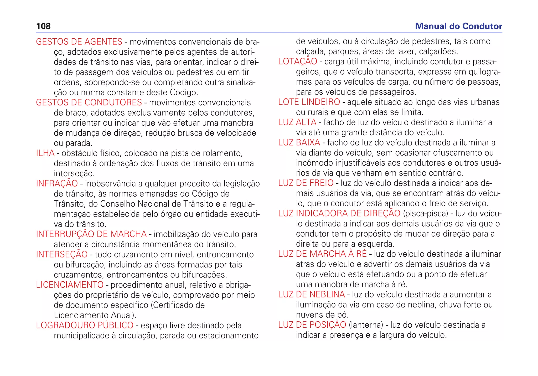 GESTOS DE AGENTES - movimentos convencionais de bra-
ço, adotados exclusivamente pelos agentes de autori-
dades de trânsito nas vias, para orientar, indicar o direi-
to de passagem dos veículos ou pedestres ou emitir
ordens, sobrepondo-se ou completando outra sinaliza-
ção ou norma constante deste Código.
GESTOS DE CONDUTORES - movimentos convencionais
de braço, adotados exclusivamente pelos condutores,
para orientar ou indicar que vão efetuar uma manobra
de mudança de direção, redução brusca de velocidade
ou parada.
ILHA - obstáculo físico, colocado na pista de rolamento,
destinado à ordenação dos fluxos de trânsito em uma
interseção.
INFRAÇÃO - inobservância a qualquer preceito da legislação
de trânsito, às normas emanadas do Código de
Trânsito, do Conselho Nacional de Trânsito e a regula-
mentação estabelecida pelo órgão ou entidade executi-
va do trânsito.
INTERRUPÇÃO DE MARCHA - imobilização do veículo para
atender a circunstância momentânea do trânsito.
INTERSEÇÃO - todo cruzamento em nível, entroncamento
ou bifurcação, incluindo as áreas formadas por tais
cruzamentos, entroncamentos ou bifurcações.
LICENCIAMENTO - procedimento anual, relativo a obriga-
ções do proprietário de veículo, comprovado por meio
de documento específico (Certificado de
Licenciamento Anual).
LOGRADOURO PÚBLICO - espaço livre destinado pela
municipalidade à circulação, parada ou estacionamento
de veículos, ou à circulação de pedestres, tais como
calçada, parques, áreas de lazer, calçadões.
LOTAÇÃO - carga útil máxima, incluindo condutor e passa-
geiros, que o veículo transporta, expressa em quilogra-
mas para os veículos de carga, ou número de pessoas,
para os veículos de passageiros.
LOTE LINDEIRO - aquele situado ao longo das vias urbanas
ou rurais e que com elas se limita.
LUZ ALTA - facho de luz do veículo destinado a iluminar a
via até uma grande distância do veículo.
LUZ BAIXA - facho de luz do veículo destinada a iluminar a
via diante do veículo, sem ocasionar ofuscamento ou
incômodo injustificáveis aos condutores e outros usuá-
rios da via que venham em sentido contrário.
LUZ DE FREIO - luz do veículo destinada a indicar aos de-
mais usuários da via, que se encontram atrás do veícu-
lo, que o condutor está aplicando o freio de serviço.
LUZ INDICADORA DE DIREÇÃO (pisca-pisca) - luz do veícu-
lo destinada a indicar aos demais usuários da via que o
condutor tem o propósito de mudar de direção para a
direita ou para a esquerda.
LUZ DE MARCHA À RÉ - luz do veículo destinada a iluminar
atrás do veículo e advertir os demais usuários da via
que o veículo está efetuando ou a ponto de efetuar
uma manobra de marcha à ré.
LUZ DE NEBLINA - luz do veículo destinada a aumentar a
iluminação da via em caso de neblina, chuva forte ou
nuvens de pó.
LUZ DE POSIÇÃO (lanterna) - luz do veículo destinada a
indicar a presença e a largura do veículo.
Manual do Condutor108
 