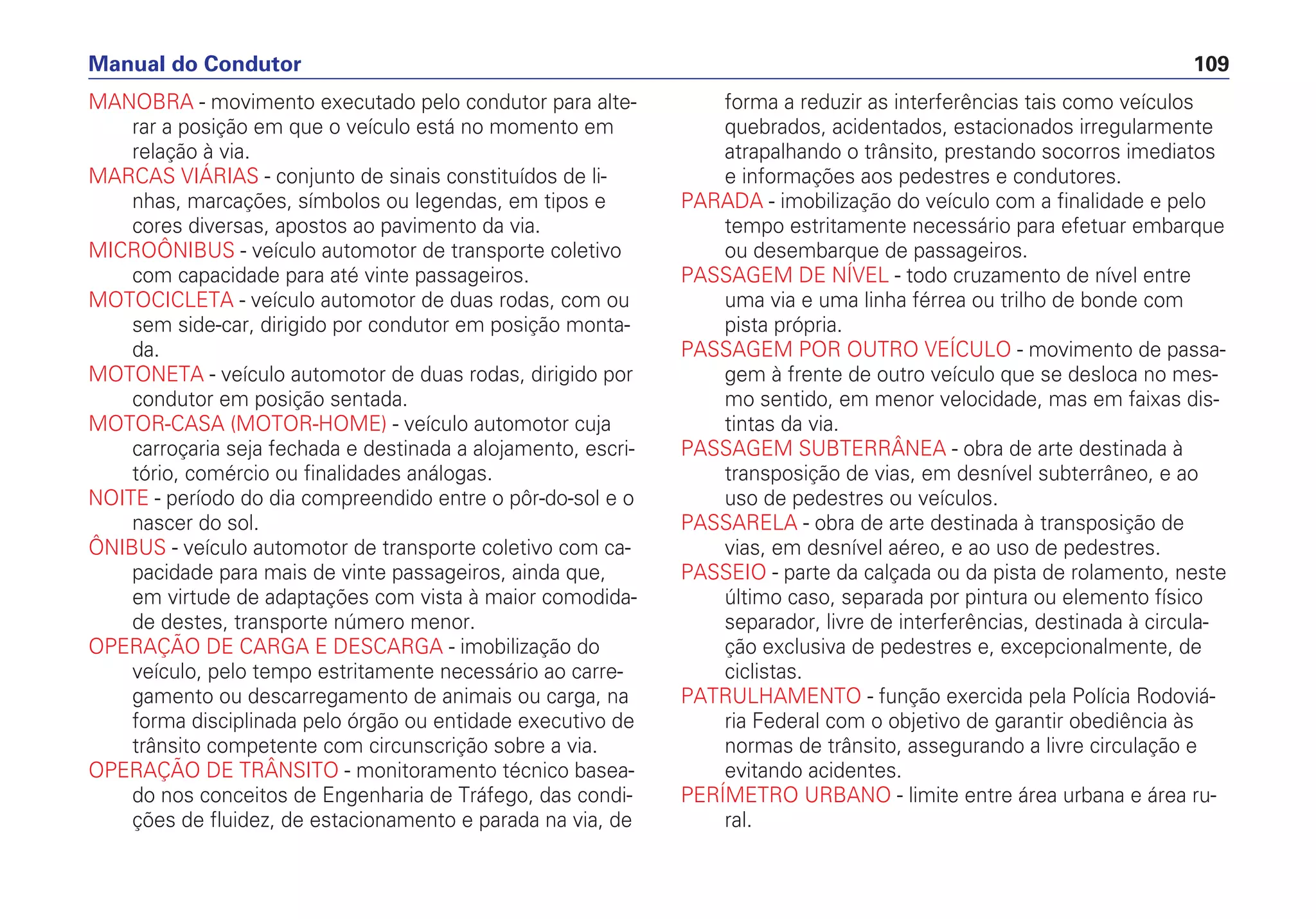 MANOBRA - movimento executado pelo condutor para alte-
rar a posição em que o veículo está no momento em
relação à via.
MARCAS VIÁRIAS - conjunto de sinais constituídos de li-
nhas, marcações, símbolos ou legendas, em tipos e
cores diversas, apostos ao pavimento da via.
MICROÔNIBUS - veículo automotor de transporte coletivo
com capacidade para até vinte passageiros.
MOTOCICLETA - veículo automotor de duas rodas, com ou
sem side-car, dirigido por condutor em posição monta-
da.
MOTONETA - veículo automotor de duas rodas, dirigido por
condutor em posição sentada.
MOTOR-CASA (MOTOR-HOME) - veículo automotor cuja
carroçaria seja fechada e destinada a alojamento, escri-
tório, comércio ou finalidades análogas.
NOITE - período do dia compreendido entre o pôr-do-sol e o
nascer do sol.
ÔNIBUS - veículo automotor de transporte coletivo com ca-
pacidade para mais de vinte passageiros, ainda que,
em virtude de adaptações com vista à maior comodida-
de destes, transporte número menor.
OPERAÇÃO DE CARGA E DESCARGA - imobilização do
veículo, pelo tempo estritamente necessário ao carre-
gamento ou descarregamento de animais ou carga, na
forma disciplinada pelo órgão ou entidade executivo de
trânsito competente com circunscrição sobre a via.
OPERAÇÃO DE TRÂNSITO - monitoramento técnico basea-
do nos conceitos de Engenharia de Tráfego, das condi-
ções de fluidez, de estacionamento e parada na via, de
forma a reduzir as interferências tais como veículos
quebrados, acidentados, estacionados irregularmente
atrapalhando o trânsito, prestando socorros imediatos
e informações aos pedestres e condutores.
PARADA - imobilização do veículo com a finalidade e pelo
tempo estritamente necessário para efetuar embarque
ou desembarque de passageiros.
PASSAGEM DE NÍVEL - todo cruzamento de nível entre
uma via e uma linha férrea ou trilho de bonde com
pista própria.
PASSAGEM POR OUTRO VEÍCULO - movimento de passa-
gem à frente de outro veículo que se desloca no mes-
mo sentido, em menor velocidade, mas em faixas dis-
tintas da via.
PASSAGEM SUBTERRÂNEA - obra de arte destinada à
transposição de vias, em desnível subterrâneo, e ao
uso de pedestres ou veículos.
PASSARELA - obra de arte destinada à transposição de
vias, em desnível aéreo, e ao uso de pedestres.
PASSEIO - parte da calçada ou da pista de rolamento, neste
último caso, separada por pintura ou elemento físico
separador, livre de interferências, destinada à circula-
ção exclusiva de pedestres e, excepcionalmente, de
ciclistas.
PATRULHAMENTO - função exercida pela Polícia Rodoviá-
ria Federal com o objetivo de garantir obediência às
normas de trânsito, assegurando a livre circulação e
evitando acidentes.
PERÍMETRO URBANO - limite entre área urbana e área ru-
ral.
Manual do Condutor 109
 