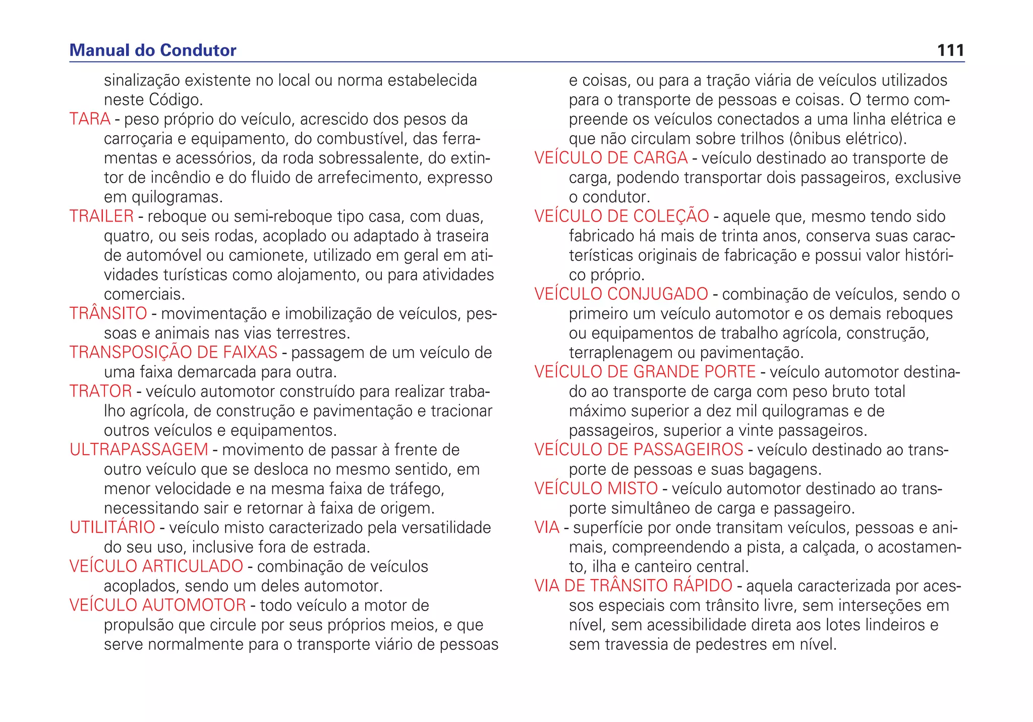 sinalização existente no local ou norma estabelecida
neste Código.
TARA - peso próprio do veículo, acrescido dos pesos da
carroçaria e equipamento, do combustível, das ferra-
mentas e acessórios, da roda sobressalente, do extin-
tor de incêndio e do fluido de arrefecimento, expresso
em quilogramas.
TRAILER - reboque ou semi-reboque tipo casa, com duas,
quatro, ou seis rodas, acoplado ou adaptado à traseira
de automóvel ou camionete, utilizado em geral em ati-
vidades turísticas como alojamento, ou para atividades
comerciais.
TRÂNSITO - movimentação e imobilização de veículos, pes-
soas e animais nas vias terrestres.
TRANSPOSIÇÃO DE FAIXAS - passagem de um veículo de
uma faixa demarcada para outra.
TRATOR - veículo automotor construído para realizar traba-
lho agrícola, de construção e pavimentação e tracionar
outros veículos e equipamentos.
ULTRAPASSAGEM - movimento de passar à frente de
outro veículo que se desloca no mesmo sentido, em
menor velocidade e na mesma faixa de tráfego,
necessitando sair e retornar à faixa de origem.
UTILITÁRIO - veículo misto caracterizado pela versatilidade
do seu uso, inclusive fora de estrada.
VEÍCULO ARTICULADO - combinação de veículos
acoplados, sendo um deles automotor.
VEÍCULO AUTOMOTOR - todo veículo a motor de
propulsão que circule por seus próprios meios, e que
serve normalmente para o transporte viário de pessoas
e coisas, ou para a tração viária de veículos utilizados
para o transporte de pessoas e coisas. O termo com-
preende os veículos conectados a uma linha elétrica e
que não circulam sobre trilhos (ônibus elétrico).
VEÍCULO DE CARGA - veículo destinado ao transporte de
carga, podendo transportar dois passageiros, exclusive
o condutor.
VEÍCULO DE COLEÇÃO - aquele que, mesmo tendo sido
fabricado há mais de trinta anos, conserva suas carac-
terísticas originais de fabricação e possui valor históri-
co próprio.
VEÍCULO CONJUGADO - combinação de veículos, sendo o
primeiro um veículo automotor e os demais reboques
ou equipamentos de trabalho agrícola, construção,
terraplenagem ou pavimentação.
VEÍCULO DE GRANDE PORTE - veículo automotor destina-
do ao transporte de carga com peso bruto total
máximo superior a dez mil quilogramas e de
passageiros, superior a vinte passageiros.
VEÍCULO DE PASSAGEIROS - veículo destinado ao trans-
porte de pessoas e suas bagagens.
VEÍCULO MISTO - veículo automotor destinado ao trans-
porte simultâneo de carga e passageiro.
VIA - superfície por onde transitam veículos, pessoas e ani-
mais, compreendendo a pista, a calçada, o acostamen-
to, ilha e canteiro central.
VIA DE TRÂNSITO RÁPIDO - aquela caracterizada por aces-
sos especiais com trânsito livre, sem interseções em
nível, sem acessibilidade direta aos lotes lindeiros e
sem travessia de pedestres em nível.
Manual do Condutor 111
 
