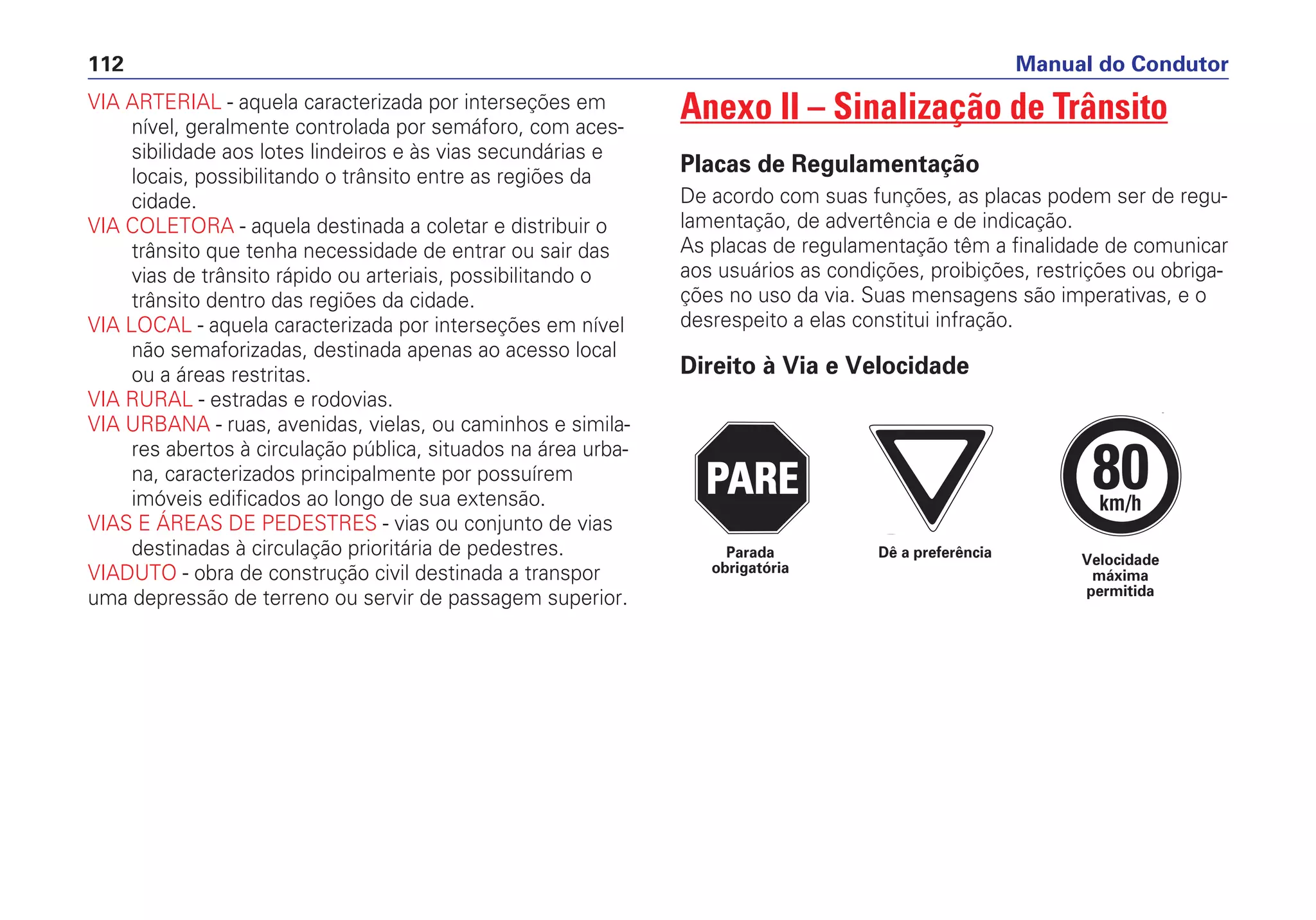 VIA ARTERIAL - aquela caracterizada por interseções em
nível, geralmente controlada por semáforo, com aces-
sibilidade aos lotes lindeiros e às vias secundárias e
locais, possibilitando o trânsito entre as regiões da
cidade.
VIA COLETORA - aquela destinada a coletar e distribuir o
trânsito que tenha necessidade de entrar ou sair das
vias de trânsito rápido ou arteriais, possibilitando o
trânsito dentro das regiões da cidade.
VIA LOCAL - aquela caracterizada por interseções em nível
não semaforizadas, destinada apenas ao acesso local
ou a áreas restritas.
VIA RURAL - estradas e rodovias.
VIA URBANA - ruas, avenidas, vielas, ou caminhos e simila-
res abertos à circulação pública, situados na área urba-
na, caracterizados principalmente por possuírem
imóveis edificados ao longo de sua extensão.
VIAS E ÁREAS DE PEDESTRES - vias ou conjunto de vias
destinadas à circulação prioritária de pedestres.
VIADUTO - obra de construção civil destinada a transpor
uma depressão de terreno ou servir de passagem superior.
Anexo II – Sinalização de Trânsito
Placas de Regulamentação
De acordo com suas funções, as placas podem ser de regu-
lamentação, de advertência e de indicação.
As placas de regulamentação têm a finalidade de comunicar
aos usuários as condições, proibições, restrições ou obriga-
ções no uso da via. Suas mensagens são imperativas, e o
desrespeito a elas constitui infração.
Direito à Via e Velocidade
Manual do Condutor112
PARE
PARE
PARE
80km/h
Dê a preferência Velocidade
máxima
permitida
Parada
obrigatória
 