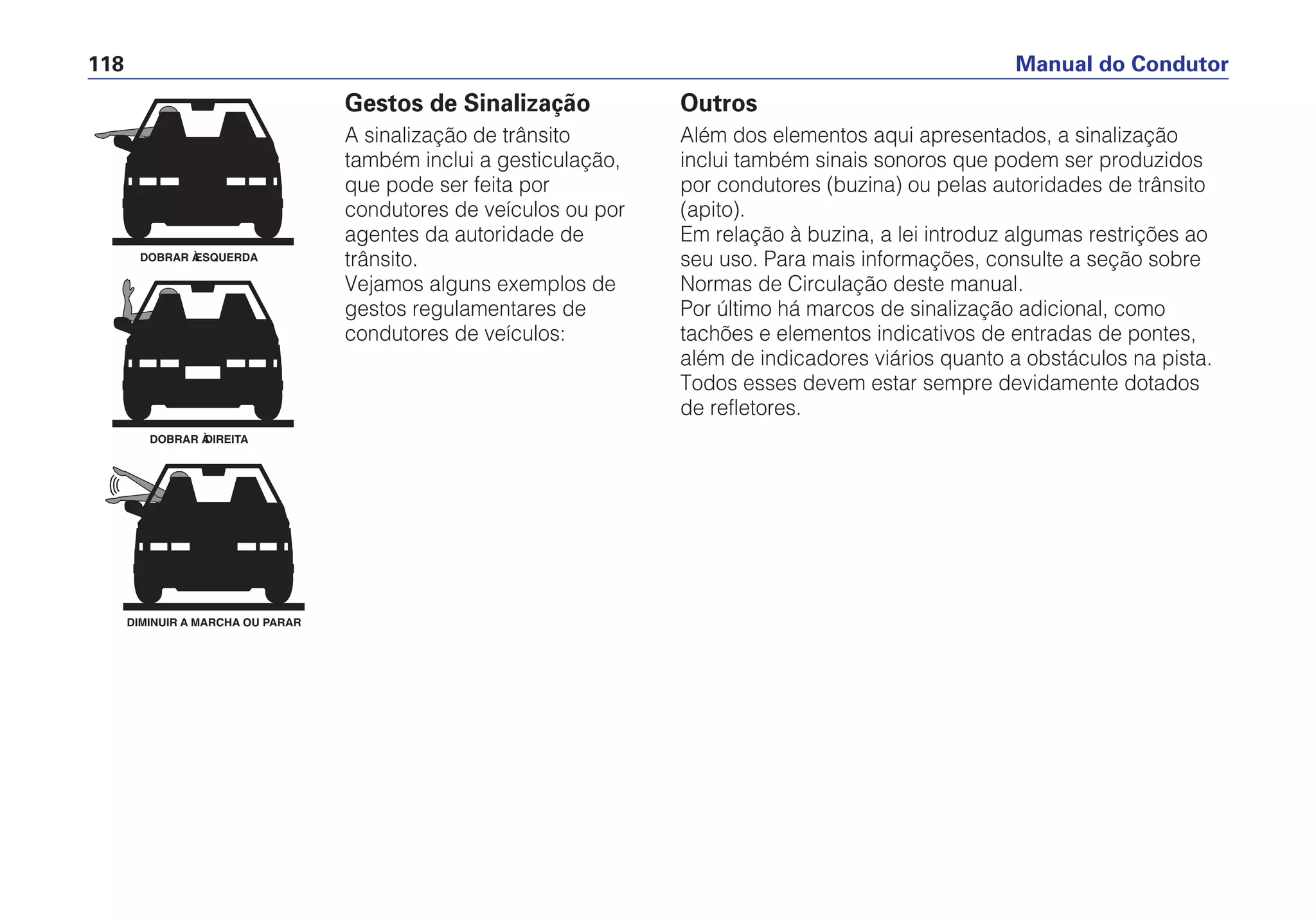 Manual do Condutor118
Gestos de Sinalização
A sinalização de trânsito
também inclui a gesticulação,
que pode ser feita por
condutores de veículos ou por
agentes da autoridade de
trânsito.
Vejamos alguns exemplos de
gestos regulamentares de
condutores de veículos:
DOBRAR À ESQUERDA
DOBRAR À DIREITA
DIMINUIR A MARCHA OU PARAR
Outros
Além dos elementos aqui apresentados, a sinalização
inclui também sinais sonoros que podem ser produzidos
por condutores (buzina) ou pelas autoridades de trânsito
(apito).
Em relação à buzina, a lei introduz algumas restrições ao
seu uso. Para mais informações, consulte a seção sobre
Normas de Circulação deste manual.
Por último há marcos de sinalização adicional, como
tachões e elementos indicativos de entradas de pontes,
além de indicadores viários quanto a obstáculos na pista.
Todos esses devem estar sempre devidamente dotados
de refletores.
 