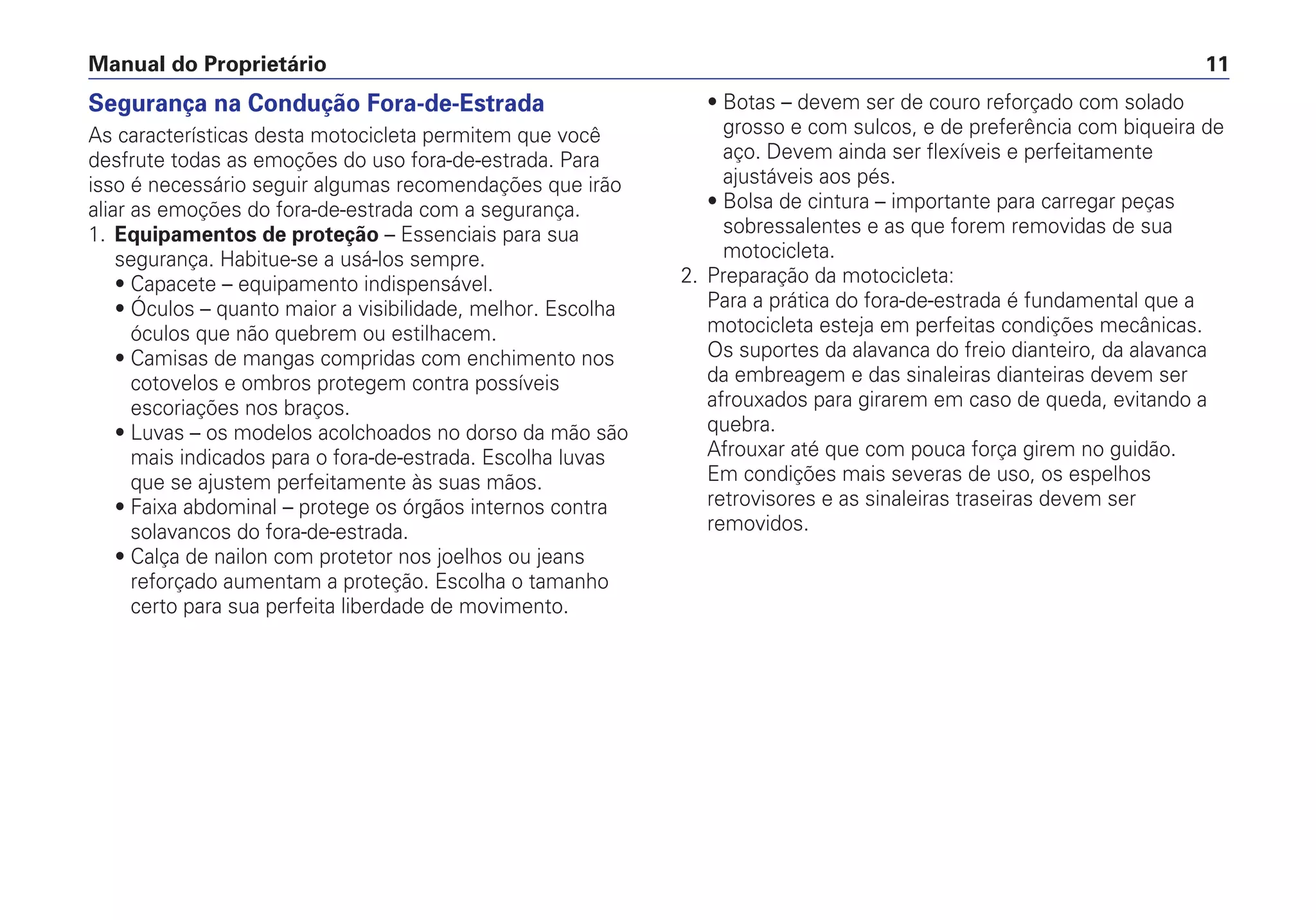 Segurança na Condução Fora-de-Estrada
As características desta motocicleta permitem que você
desfrute todas as emoções do uso fora-de-estrada. Para
isso é necessário seguir algumas recomendações que irão
aliar as emoções do fora-de-estrada com a segurança.
1. Equipamentos de proteção – Essenciais para sua
segurança. Habitue-se a usá-los sempre.
• Capacete – equipamento indispensável.
• Óculos – quanto maior a visibilidade, melhor. Escolha
óculos que não quebrem ou estilhacem.
• Camisas de mangas compridas com enchimento nos
cotovelos e ombros protegem contra possíveis
escoriações nos braços.
• Luvas – os modelos acolchoados no dorso da mão são
mais indicados para o fora-de-estrada. Escolha luvas
que se ajustem perfeitamente às suas mãos.
• Faixa abdominal – protege os órgãos internos contra
solavancos do fora-de-estrada.
• Calça de nailon com protetor nos joelhos ou jeans
reforçado aumentam a proteção. Escolha o tamanho
certo para sua perfeita liberdade de movimento.
• Botas – devem ser de couro reforçado com solado
grosso e com sulcos, e de preferência com biqueira de
aço. Devem ainda ser flexíveis e perfeitamente
ajustáveis aos pés.
• Bolsa de cintura – importante para carregar peças
sobressalentes e as que forem removidas de sua
motocicleta.
2. Preparação da motocicleta:
Para a prática do fora-de-estrada é fundamental que a
motocicleta esteja em perfeitas condições mecânicas.
Os suportes da alavanca do freio dianteiro, da alavanca
da embreagem e das sinaleiras dianteiras devem ser
afrouxados para girarem em caso de queda, evitando a
quebra.
Afrouxar até que com pouca força girem no guidão.
Em condições mais severas de uso, os espelhos
retrovisores e as sinaleiras traseiras devem ser
removidos.
Manual do Proprietário 11
 