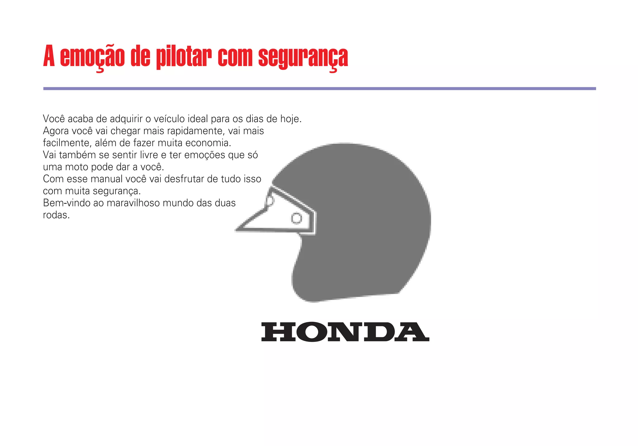 Você acaba de adquirir o veículo ideal para os dias de hoje.
Agora você vai chegar mais rapidamente, vai mais
facilmente, além de fazer muita economia.
Vai também se sentir livre e ter emoções que só
uma moto pode dar a você.
Com esse manual você vai desfrutar de tudo isso
com muita segurança.
Bem-vindo ao maravilhoso mundo das duas
rodas.
A emoção de pilotar com segurança
 