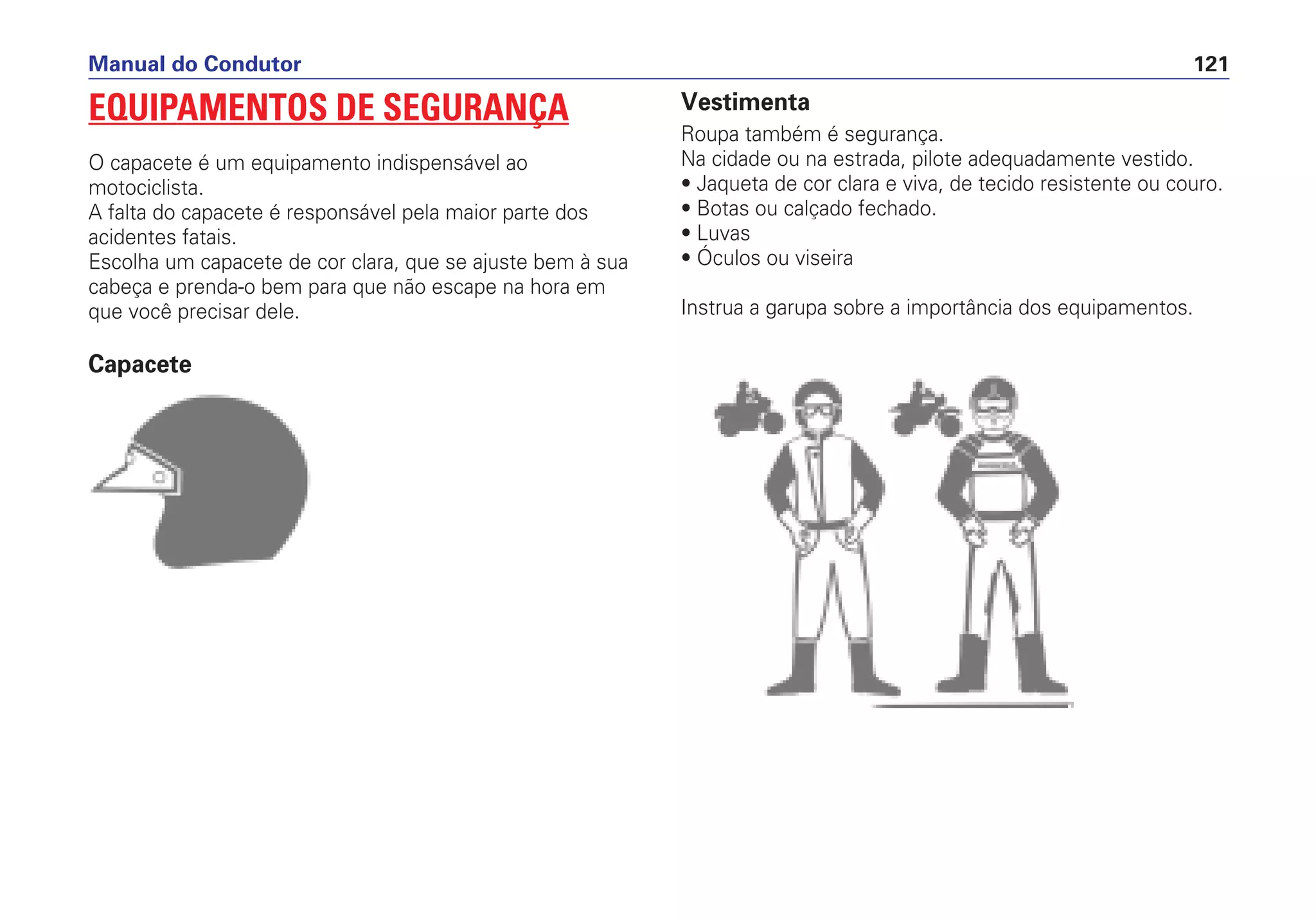 EQUIPAMENTOS DE SEGURANÇA
O capacete é um equipamento indispensável ao
motociclista.
A falta do capacete é responsável pela maior parte dos
acidentes fatais.
Escolha um capacete de cor clara, que se ajuste bem à sua
cabeça e prenda-o bem para que não escape na hora em
que você precisar dele.
Capacete
Manual do Condutor 121
Vestimenta
Roupa também é segurança.
Na cidade ou na estrada, pilote adequadamente vestido.
• Jaqueta de cor clara e viva, de tecido resistente ou couro.
• Botas ou calçado fechado.
• Luvas
• Óculos ou viseira
Instrua a garupa sobre a importância dos equipamentos.
 