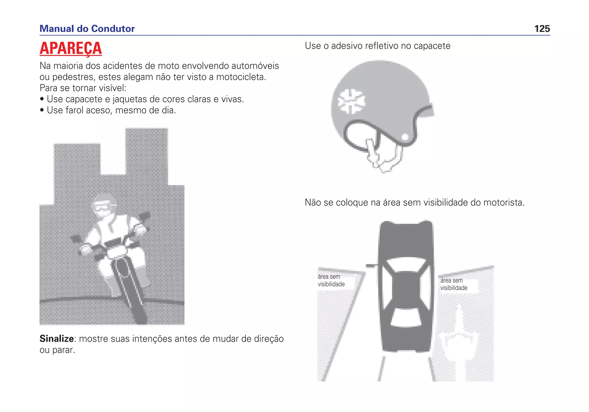 Sinalize: mostre suas intenções antes de mudar de direção
ou parar.
Use o adesivo refletivo no capacete
Não se coloque na área sem visibilidade do motorista.
Manual do Condutor 125
APAREÇA
Na maioria dos acidentes de moto envolvendo automóveis
ou pedestres, estes alegam não ter visto a motocicleta.
Para se tornar visível:
• Use capacete e jaquetas de cores claras e vivas.
• Use farol aceso, mesmo de dia.
área sem
visibilidade
área sem
visibilidade
 