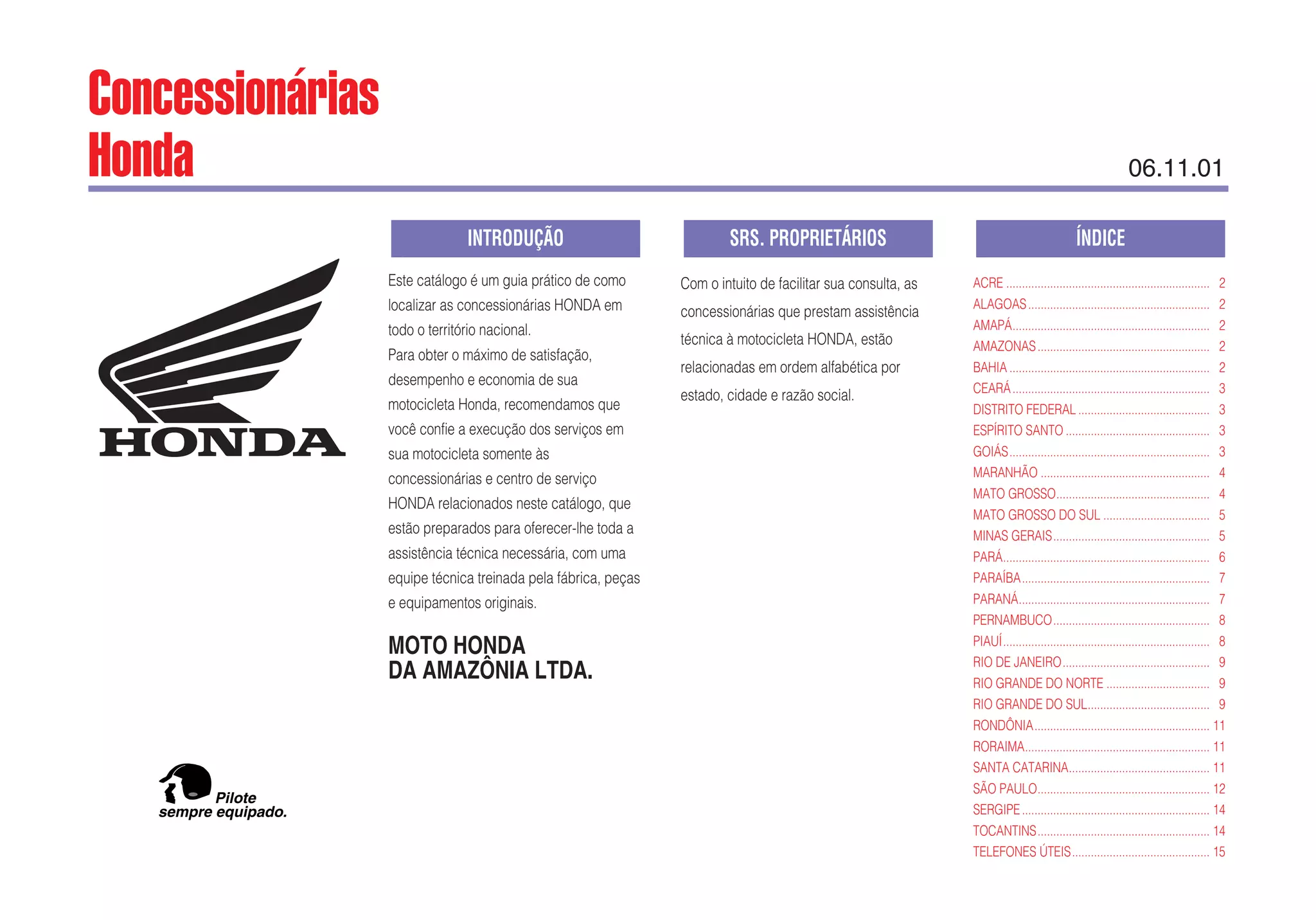 Este catálogo é um guia prático de como
localizar as concessionárias HONDA em
todo o território nacional.
Para obter o máximo de satisfação,
desempenho e economia de sua
motocicleta Honda, recomendamos que
você confie a execução dos serviços em
sua motocicleta somente às
concessionárias e centro de serviço
HONDA relacionados neste catálogo, que
estão preparados para oferecer-lhe toda a
assistência técnica necessária, com uma
equipe técnica treinada pela fábrica, peças
e equipamentos originais.
MOTO HONDA
DA AMAZÔNIA LTDA.
Com o intuito de facilitar sua consulta, as
concessionárias que prestam assistência
técnica à motocicleta HONDA, estão
relacionadas em ordem alfabética por
estado, cidade e razão social.
ACRE ................................................................. 2
ALAGOAS.......................................................... 2
AMAPÁ............................................................... 2
AMAZONAS....................................................... 2
BAHIA ................................................................ 2
CEARÁ............................................................... 3
DISTRITO FEDERAL .......................................... 3
ESPÍRITO SANTO .............................................. 3
GOIÁS................................................................ 3
MARANHÃO ...................................................... 4
MATO GROSSO................................................. 4
MATO GROSSO DO SUL .................................. 5
MINAS GERAIS.................................................. 5
PARÁ.................................................................. 6
PARAÍBA............................................................ 7
PARANÁ............................................................. 7
PERNAMBUCO.................................................. 8
PIAUÍ.................................................................. 8
RIO DE JANEIRO............................................... 9
RIO GRANDE DO NORTE ................................. 9
RIO GRANDE DO SUL....................................... 9
RONDÔNIA........................................................ 11
RORAIMA........................................................... 11
SANTA CATARINA............................................. 11
SÃO PAULO....................................................... 12
SERGIPE............................................................ 14
TOCANTINS....................................................... 14
TELEFONES ÚTEIS............................................ 15
ÍNDICESRS. PROPRIETÁRIOSINTRODUÇÃO
sempre equipado.
Pilote
Concessionárias
Honda 06.11.01
 