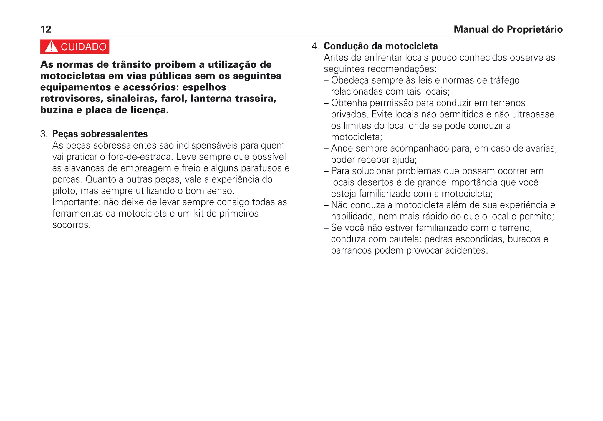 c
As normas de trânsito proibem a utilização de
motocicletas em vias públicas sem os seguintes
equipamentos e acessórios: espelhos
retrovisores, sinaleiras, farol, lanterna traseira,
buzina e placa de licença.
3. Peças sobressalentes
As peças sobressalentes são indispensáveis para quem
vai praticar o fora-de-estrada. Leve sempre que possível
as alavancas de embreagem e freio e alguns parafusos e
porcas. Quanto a outras peças, vale a experiência do
piloto, mas sempre utilizando o bom senso.
Importante: não deixe de levar sempre consigo todas as
ferramentas da motocicleta e um kit de primeiros
socorros.
4. Condução da motocicleta
Antes de enfrentar locais pouco conhecidos observe as
seguintes recomendações:
– Obedeça sempre às leis e normas de tráfego
relacionadas com tais locais;
– Obtenha permissão para conduzir em terrenos
privados. Evite locais não permitidos e não ultrapasse
os limites do local onde se pode conduzir a
motocicleta;
– Ande sempre acompanhado para, em caso de avarias,
poder receber ajuda;
– Para solucionar problemas que possam ocorrer em
locais desertos é de grande importância que você
esteja familiarizado com a motocicleta;
– Não conduza a motocicleta além de sua experiência e
habilidade, nem mais rápido do que o local o permite;
– Se você não estiver familiarizado com o terreno,
conduza com cautela: pedras escondidas, buracos e
barrancos podem provocar acidentes.
Manual do Proprietário12
 