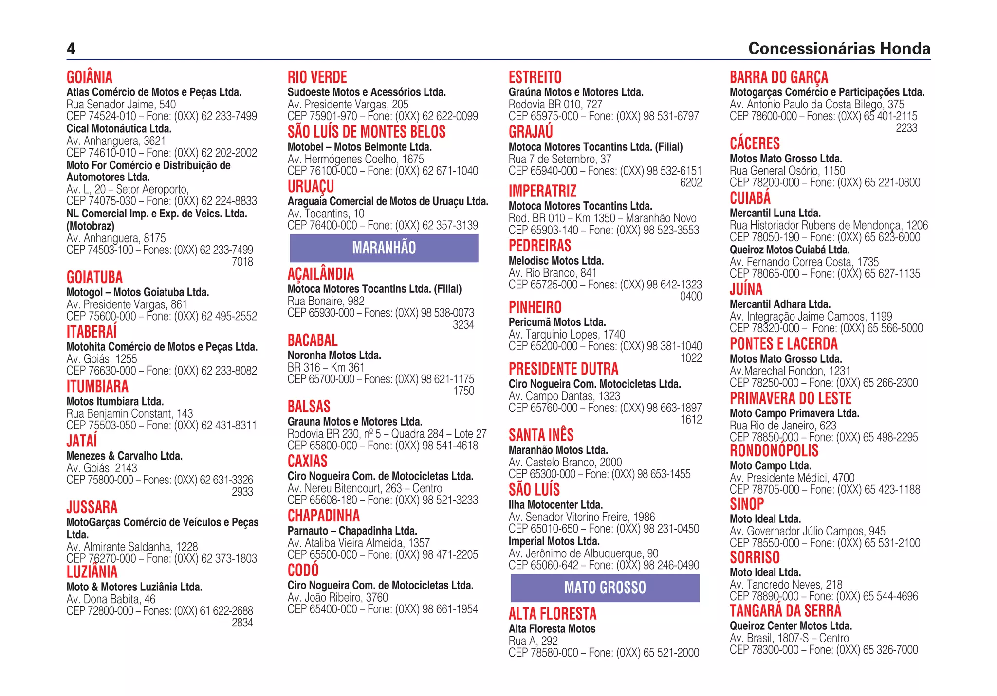 GOIÂNIA
Atlas Comércio de Motos e Peças Ltda.
Rua Senador Jaime, 540
CEP 74524-010 – Fone: (0XX) 62 233-7499
Cical Motonáutica Ltda.
Av. Anhanguera, 3621
CEP 74610-010 – Fone: (0XX) 62 202-2002
Moto For Comércio e Distribuição de
Automotores Ltda.
Av. L, 20 – Setor Aeroporto,
CEP 74075-030 – Fone: (0XX) 62 224-8833
NL Comercial Imp. e Exp. de Veics. Ltda.
(Motobraz)
Av. Anhanguera, 8175
CEP 74503-100 – Fones: (0XX) 62 233-7499
7018
GOIATUBA
Motogol – Motos Goiatuba Ltda.
Av. Presidente Vargas, 861
CEP 75600-000 – Fone: (0XX) 62 495-2552
ITABERAÍ
Motohita Comércio de Motos e Peças Ltda.
Av. Goiás, 1255
CEP 76630-000 – Fone: (0XX) 62 233-8082
ITUMBIARA
Motos Itumbiara Ltda.
Rua Benjamin Constant, 143
CEP 75503-050 – Fone: (0XX) 62 431-8311
JATAÍ
Menezes & Carvalho Ltda.
Av. Goiás, 2143
CEP 75800-000 – Fones: (0XX) 62 631-3326
2933
JUSSARA
MotoGarças Comércio de Veículos e Peças
Ltda.
Av. Almirante Saldanha, 1228
CEP 76270-000 – Fone: (0XX) 62 373-1803
LUZIÂNIA
Moto & Motores Luziânia Ltda.
Av. Dona Babita, 46
CEP 72800-000 – Fones: (0XX) 61 622-2688
2834
RIO VERDE
Sudoeste Motos e Acessórios Ltda.
Av. Presidente Vargas, 205
CEP 75901-970 – Fone: (0XX) 62 622-0099
SÃO LUÍS DE MONTES BELOS
Motobel – Motos Belmonte Ltda.
Av. Hermógenes Coelho, 1675
CEP 76100-000 – Fone: (0XX) 62 671-1040
URUAÇU
Araguaia Comercial de Motos de Uruaçu Ltda.
Av. Tocantins, 10
CEP 76400-000 – Fone: (0XX) 62 357-3139
AÇAILÂNDIA
Motoca Motores Tocantins Ltda. (Filial)
Rua Bonaire, 982
CEP 65930-000 – Fones: (0XX) 98 538-0073
3234
BACABAL
Noronha Motos Ltda.
BR 316 – Km 361
CEP 65700-000 – Fones: (0XX) 98 621-1175
1750
BALSAS
Grauna Motos e Motores Ltda.
Rodovia BR 230, nº 5 – Quadra 284 – Lote 27
CEP 65800-000 – Fone: (0XX) 98 541-4618
CAXIAS
Ciro Nogueira Com. de Motocicletas Ltda.
Av. Nereu Bitencourt, 263 – Centro
CEP 65608-180 – Fone: (0XX) 98 521-3233
CHAPADINHA
Parnauto – Chapadinha Ltda.
Av. Ataliba Vieira Almeida, 1357
CEP 65500-000 – Fone: (0XX) 98 471-2205
CODÓ
Ciro Nogueira Com. de Motocicletas Ltda.
Av. João Ribeiro, 3760
CEP 65400-000 – Fone: (0XX) 98 661-1954
MARANHÃO
ESTREITO
Graúna Motos e Motores Ltda.
Rodovia BR 010, 727
CEP 65975-000 – Fone: (0XX) 98 531-6797
GRAJAÚ
Motoca Motores Tocantins Ltda. (Filial)
Rua 7 de Setembro, 37
CEP 65940-000 – Fones: (0XX) 98 532-6151
6202
IMPERATRIZ
Motoca Motores Tocantins Ltda.
Rod. BR 010 – Km 1350 – Maranhão Novo
CEP 65903-140 – Fone: (0XX) 98 523-3553
PEDREIRAS
Melodisc Motos Ltda.
Av. Rio Branco, 841
CEP 65725-000 – Fones: (0XX) 98 642-1323
0400
PINHEIRO
Pericumã Motos Ltda.
Av. Tarquinio Lopes, 1740
CEP 65200-000 – Fones: (0XX) 98 381-1040
1022
PRESIDENTE DUTRA
Ciro Nogueira Com. Motocicletas Ltda.
Av. Campo Dantas, 1323
CEP 65760-000 – Fones: (0XX) 98 663-1897
1612
SANTA INÊS
Maranhão Motos Ltda.
Av. Castelo Branco, 2000
CEP 65300-000 – Fone: (0XX) 98 653-1455
SÃO LUÍS
Ilha Motocenter Ltda.
Av. Senador Vitorino Freire, 1986
CEP 65010-650 – Fone: (0XX) 98 231-0450
Imperial Motos Ltda.
Av. Jerônimo de Albuquerque, 90
CEP 65060-642 – Fone: (0XX) 98 246-0490
ALTA FLORESTA
Alta Floresta Motos
Rua A, 292
CEP 78580-000 – Fone: (0XX) 65 521-2000
MATO GROSSO
BARRA DO GARÇA
Motogarças Comércio e Participações Ltda.
Av. Antonio Paulo da Costa Bilego, 375
CEP 78600-000 – Fones: (0XX) 65 401-2115
2233
CÁCERES
Motos Mato Grosso Ltda.
Rua General Osório, 1150
CEP 78200-000 – Fone: (0XX) 65 221-0800
CUIABÁ
Mercantil Luna Ltda.
Rua Historiador Rubens de Mendonça, 1206
CEP 78050-190 – Fone: (0XX) 65 623-6000
Queiroz Motos Cuiabá Ltda.
Av. Fernando Correa Costa, 1735
CEP 78065-000 – Fone: (0XX) 65 627-1135
JUÍNA
Mercantil Adhara Ltda.
Av. Integração Jaime Campos, 1199
CEP 78320-000 – Fone: (0XX) 65 566-5000
PONTES E LACERDA
Motos Mato Grosso Ltda.
Av.Marechal Rondon, 1231
CEP 78250-000 – Fone: (0XX) 65 266-2300
PRIMAVERA DO LESTE
Moto Campo Primavera Ltda.
Rua Rio de Janeiro, 623
CEP 78850-000 – Fone: (0XX) 65 498-2295
RONDONÓPOLIS
Moto Campo Ltda.
Av. Presidente Médici, 4700
CEP 78705-000 – Fone: (0XX) 65 423-1188
SINOP
Moto Ideal Ltda.
Av. Governador Júlio Campos, 945
CEP 78550-000 – Fone: (0XX) 65 531-2100
SORRISO
Moto Ideal Ltda.
Av. Tancredo Neves, 218
CEP 78890-000 – Fone: (0XX) 65 544-4696
TANGARÁ DA SERRA
Queiroz Center Motos Ltda.
Av. Brasil, 1807-S – Centro
CEP 78300-000 – Fone: (0XX) 65 326-7000
Concessionárias Honda4
 