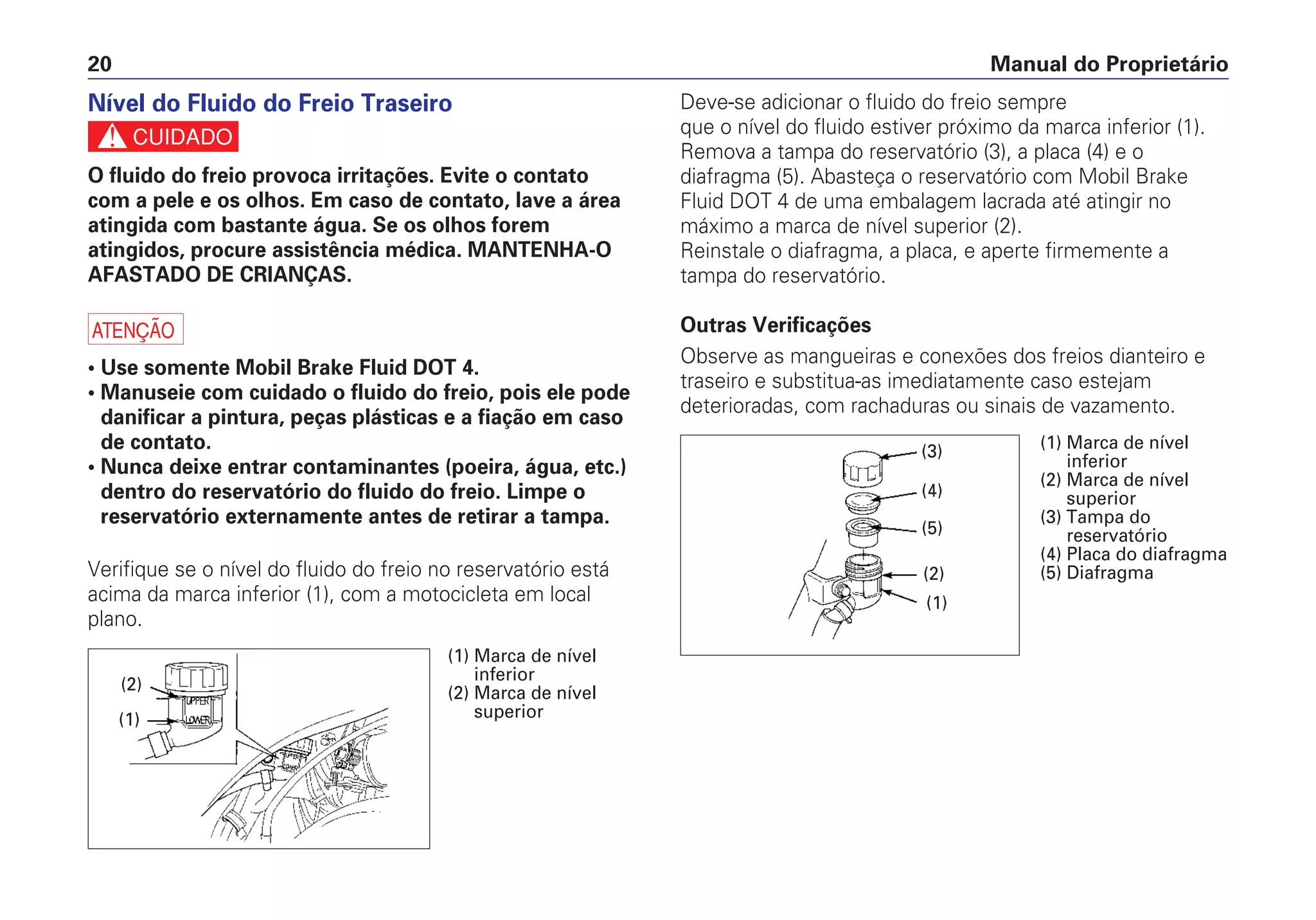 Manual do Proprietário20
Deve-se adicionar o fluido do freio sempre
que o nível do fluido estiver próximo da marca inferior (1).
Remova a tampa do reservatório (3), a placa (4) e o
diafragma (5). Abasteça o reservatório com Mobil Brake
Fluid DOT 4 de uma embalagem lacrada até atingir no
máximo a marca de nível superior (2).
Reinstale o diafragma, a placa, e aperte firmemente a
tampa do reservatório.
Outras Verificações
Observe as mangueiras e conexões dos freios dianteiro e
traseiro e substitua-as imediatamente caso estejam
deterioradas, com rachaduras ou sinais de vazamento.
Nível do Fluido do Freio Traseiro
c
O fluido do freio provoca irritações. Evite o contato
com a pele e os olhos. Em caso de contato, lave a área
atingida com bastante água. Se os olhos forem
atingidos, procure assistência médica. MANTENHA-O
AFASTADO DE CRIANÇAS.
a
• Use somente Mobil Brake Fluid DOT 4.
• Manuseie com cuidado o fluido do freio, pois ele pode
danificar a pintura, peças plásticas e a fiação em caso
de contato.
• Nunca deixe entrar contaminantes (poeira, água, etc.)
dentro do reservatório do fluido do freio. Limpe o
reservatório externamente antes de retirar a tampa.
Verifique se o nível do fluido do freio no reservatório está
acima da marca inferior (1), com a motocicleta em local
plano.
(1)
(2)
(1) Marca de nível
inferior
(2) Marca de nível
superior
(5)
(4)
(3)
(2)
(1)
(1) Marca de nível
inferior
(2) Marca de nível
superior
(3) Tampa do
reservatório
(4) Placa do diafragma
(5) Diafragma
 