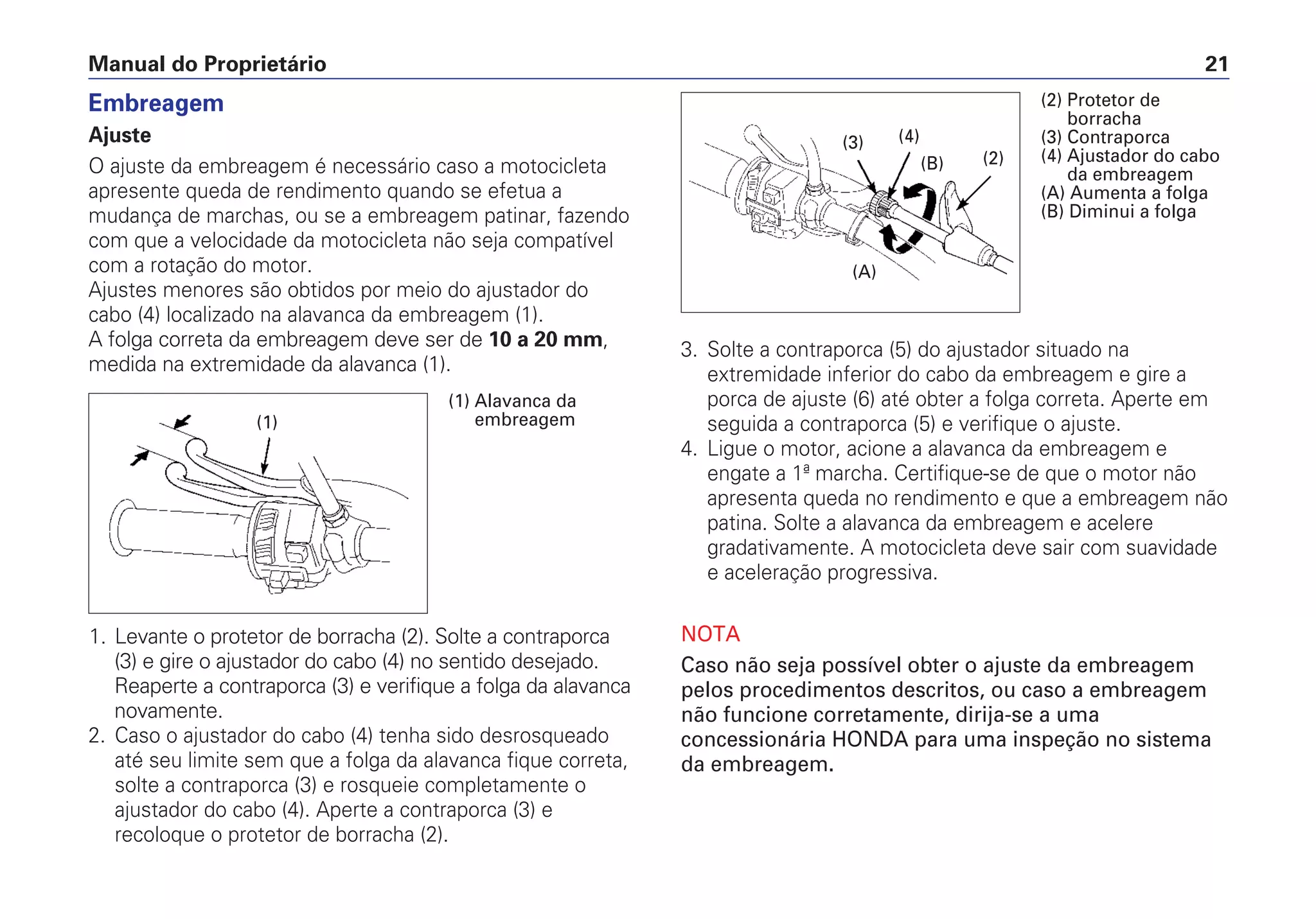 3. Solte a contraporca (5) do ajustador situado na
extremidade inferior do cabo da embreagem e gire a
porca de ajuste (6) até obter a folga correta. Aperte em
seguida a contraporca (5) e verifique o ajuste.
4. Ligue o motor, acione a alavanca da embreagem e
engate a 1ª marcha. Certifique-se de que o motor não
apresenta queda no rendimento e que a embreagem não
patina. Solte a alavanca da embreagem e acelere
gradativamente. A motocicleta deve sair com suavidade
e aceleração progressiva.
NOTA
Caso não seja possível obter o ajuste da embreagem
pelos procedimentos descritos, ou caso a embreagem
não funcione corretamente, dirija-se a uma
concessionária HONDA para uma inspeção no sistema
da embreagem.
Manual do Proprietário 21
Embreagem
Ajuste
O ajuste da embreagem é necessário caso a motocicleta
apresente queda de rendimento quando se efetua a
mudança de marchas, ou se a embreagem patinar, fazendo
com que a velocidade da motocicleta não seja compatível
com a rotação do motor.
Ajustes menores são obtidos por meio do ajustador do
cabo (4) localizado na alavanca da embreagem (1).
A folga correta da embreagem deve ser de 10 a 20 mm,
medida na extremidade da alavanca (1).
1. Levante o protetor de borracha (2). Solte a contraporca
(3) e gire o ajustador do cabo (4) no sentido desejado.
Reaperte a contraporca (3) e verifique a folga da alavanca
novamente.
2. Caso o ajustador do cabo (4) tenha sido desrosqueado
até seu limite sem que a folga da alavanca fique correta,
solte a contraporca (3) e rosqueie completamente o
ajustador do cabo (4). Aperte a contraporca (3) e
recoloque o protetor de borracha (2).
(1)
(1) Alavanca da
embreagem
(B)
(4)(3)
(2)
(A)
(2) Protetor de
borracha
(3) Contraporca
(4) Ajustador do cabo
da embreagem
(A) Aumenta a folga
(B) Diminui a folga
 