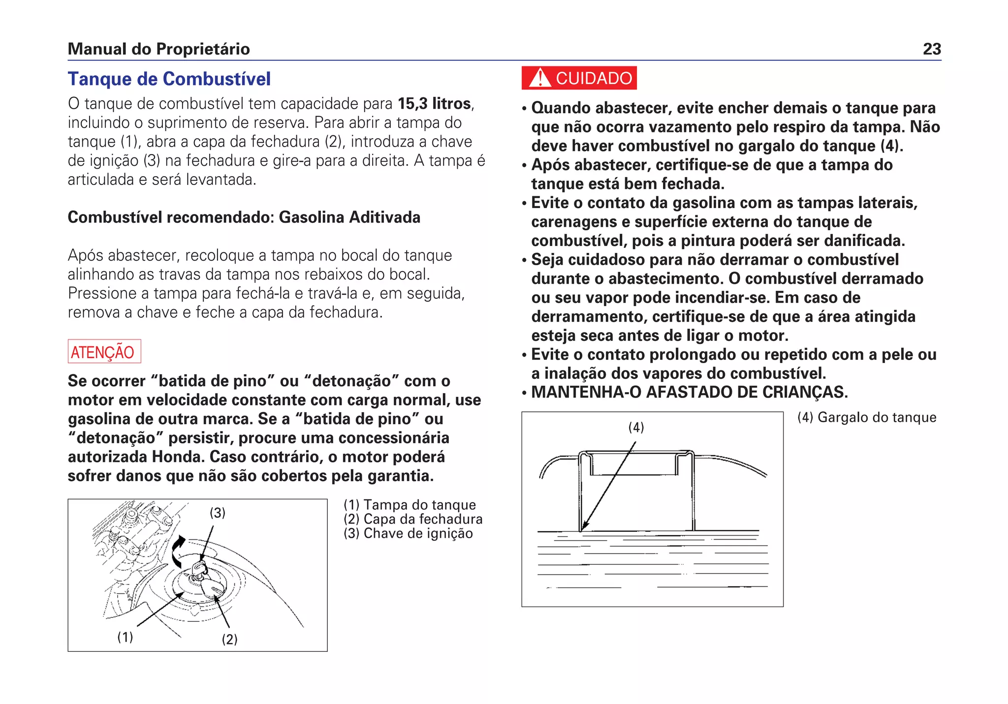 Manual do Proprietário 23
Tanque de Combustível
O tanque de combustível tem capacidade para 15,3 litros,
incluindo o suprimento de reserva. Para abrir a tampa do
tanque (1), abra a capa da fechadura (2), introduza a chave
de ignição (3) na fechadura e gire-a para a direita. A tampa é
articulada e será levantada.
Combustível recomendado: Gasolina Aditivada
Após abastecer, recoloque a tampa no bocal do tanque
alinhando as travas da tampa nos rebaixos do bocal.
Pressione a tampa para fechá-la e travá-la e, em seguida,
remova a chave e feche a capa da fechadura.
a
Se ocorrer “batida de pino” ou “detonação” com o
motor em velocidade constante com carga normal, use
gasolina de outra marca. Se a “batida de pino” ou
“detonação” persistir, procure uma concessionária
autorizada Honda. Caso contrário, o motor poderá
sofrer danos que não são cobertos pela garantia.
c
• Quando abastecer, evite encher demais o tanque para
que não ocorra vazamento pelo respiro da tampa. Não
deve haver combustível no gargalo do tanque (4).
• Após abastecer, certifique-se de que a tampa do
tanque está bem fechada.
• Evite o contato da gasolina com as tampas laterais,
carenagens e superfície externa do tanque de
combustível, pois a pintura poderá ser danificada.
• Seja cuidadoso para não derramar o combustível
durante o abastecimento. O combustível derramado
ou seu vapor pode incendiar-se. Em caso de
derramamento, certifique-se de que a área atingida
esteja seca antes de ligar o motor.
• Evite o contato prolongado ou repetido com a pele ou
a inalação dos vapores do combustível.
• MANTENHA-O AFASTADO DE CRIANÇAS.
(1) (2)
(1) Tampa do tanque
(2) Capa da fechadura
(3) Chave de ignição
(3)
(4) Gargalo do tanque
(4)
 