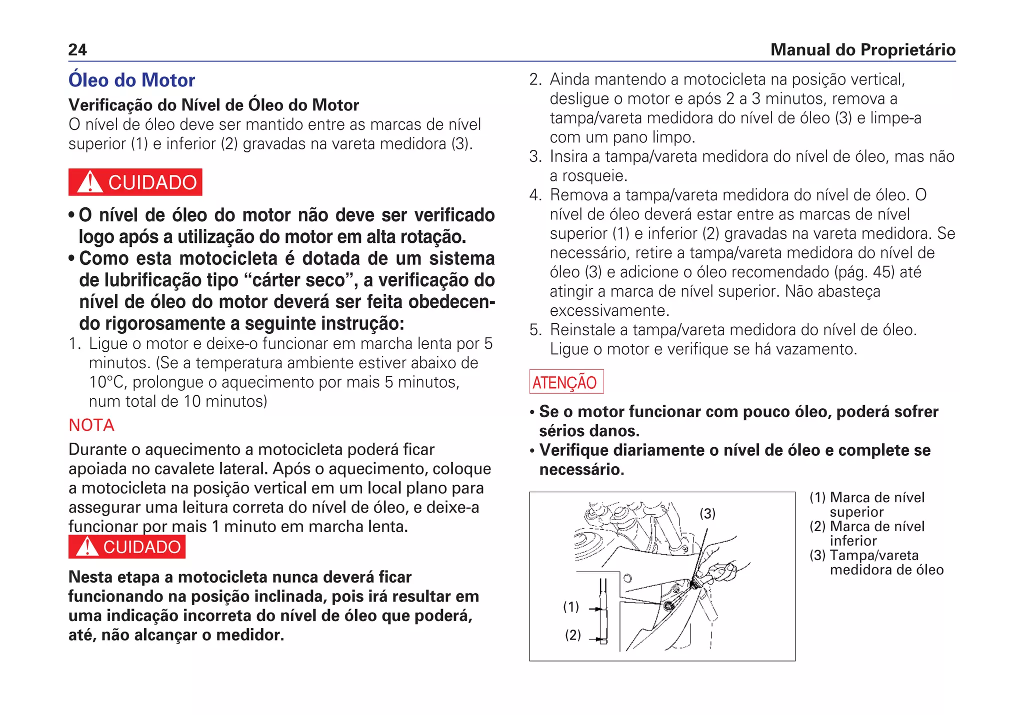 Manual do Proprietário24
Óleo do Motor
Verificação do Nível de Óleo do Motor
O nível de óleo deve ser mantido entre as marcas de nível
superior (1) e inferior (2) gravadas na vareta medidora (3).
c
• O nível de óleo do motor não deve ser verificado
logo após a utilização do motor em alta rotação.
• Como esta motocicleta é dotada de um sistema
de lubrificação tipo “cárter seco”, a verificação do
nível de óleo do motor deverá ser feita obedecen-
do rigorosamente a seguinte instrução:
1. Ligue o motor e deixe-o funcionar em marcha lenta por 5
minutos. (Se a temperatura ambiente estiver abaixo de
10°C, prolongue o aquecimento por mais 5 minutos,
num total de 10 minutos)
NOTA
Durante o aquecimento a motocicleta poderá ficar
apoiada no cavalete lateral. Após o aquecimento, coloque
a motocicleta na posição vertical em um local plano para
assegurar uma leitura correta do nível de óleo, e deixe-a
funcionar por mais 1 minuto em marcha lenta.
c
Nesta etapa a motocicleta nunca deverá ficar
funcionando na posição inclinada, pois irá resultar em
uma indicação incorreta do nível de óleo que poderá,
até, não alcançar o medidor.
2. Ainda mantendo a motocicleta na posição vertical,
desligue o motor e após 2 a 3 minutos, remova a
tampa/vareta medidora do nível de óleo (3) e limpe-a
com um pano limpo.
3. Insira a tampa/vareta medidora do nível de óleo, mas não
a rosqueie.
4. Remova a tampa/vareta medidora do nível de óleo. O
nível de óleo deverá estar entre as marcas de nível
superior (1) e inferior (2) gravadas na vareta medidora. Se
necessário, retire a tampa/vareta medidora do nível de
óleo (3) e adicione o óleo recomendado (pág. 45) até
atingir a marca de nível superior. Não abasteça
excessivamente.
5. Reinstale a tampa/vareta medidora do nível de óleo.
Ligue o motor e verifique se há vazamento.
a
• Se o motor funcionar com pouco óleo, poderá sofrer
sérios danos.
• Verifique diariamente o nível de óleo e complete se
necessário.
(1) Marca de nível
superior
(2) Marca de nível
inferior
(3) Tampa/vareta
medidora de óleo
(1)
(2)
(3)
 