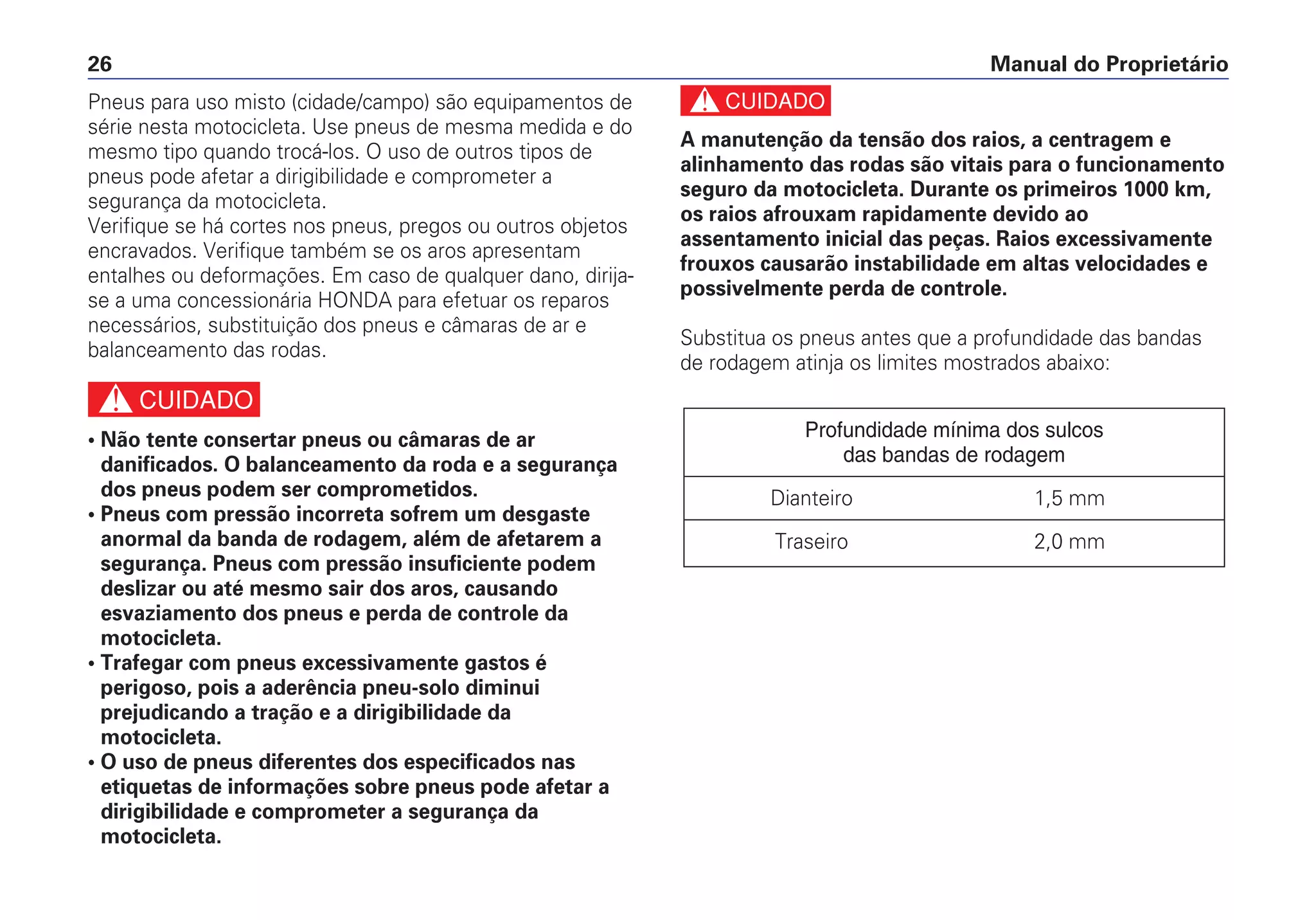 c
A manutenção da tensão dos raios, a centragem e
alinhamento das rodas são vitais para o funcionamento
seguro da motocicleta. Durante os primeiros 1000 km,
os raios afrouxam rapidamente devido ao
assentamento inicial das peças. Raios excessivamente
frouxos causarão instabilidade em altas velocidades e
possivelmente perda de controle.
Substitua os pneus antes que a profundidade das bandas
de rodagem atinja os limites mostrados abaixo:
Profundidade mínima dos sulcos
das bandas de rodagem
Dianteiro 1,5 mm
Traseiro 2,0 mm
Manual do Proprietário26
Pneus para uso misto (cidade/campo) são equipamentos de
série nesta motocicleta. Use pneus de mesma medida e do
mesmo tipo quando trocá-los. O uso de outros tipos de
pneus pode afetar a dirigibilidade e comprometer a
segurança da motocicleta.
Verifique se há cortes nos pneus, pregos ou outros objetos
encravados. Verifique também se os aros apresentam
entalhes ou deformações. Em caso de qualquer dano, dirija-
se a uma concessionária HONDA para efetuar os reparos
necessários, substituição dos pneus e câmaras de ar e
balanceamento das rodas.
c
• Não tente consertar pneus ou câmaras de ar
danificados. O balanceamento da roda e a segurança
dos pneus podem ser comprometidos.
• Pneus com pressão incorreta sofrem um desgaste
anormal da banda de rodagem, além de afetarem a
segurança. Pneus com pressão insuficiente podem
deslizar ou até mesmo sair dos aros, causando
esvaziamento dos pneus e perda de controle da
motocicleta.
• Trafegar com pneus excessivamente gastos é
perigoso, pois a aderência pneu-solo diminui
prejudicando a tração e a dirigibilidade da
motocicleta.
• O uso de pneus diferentes dos especificados nas
etiquetas de informações sobre pneus pode afetar a
dirigibilidade e comprometer a segurança da
motocicleta.
 