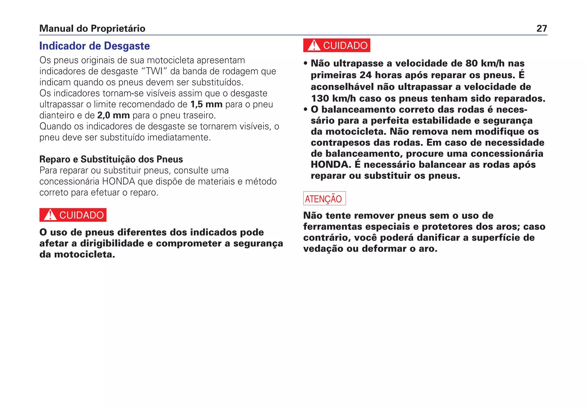 Manual do Proprietário 27
Indicador de Desgaste
Os pneus originais de sua motocicleta apresentam
indicadores de desgaste “TWI” da banda de rodagem que
indicam quando os pneus devem ser substituídos.
Os indicadores tornam-se visíveis assim que o desgaste
ultrapassar o limite recomendado de 1,5 mm para o pneu
dianteiro e de 2,0 mm para o pneu traseiro.
Quando os indicadores de desgaste se tornarem visíveis, o
pneu deve ser substituído imediatamente.
Reparo e Substituição dos Pneus
Para reparar ou substituir pneus, consulte uma
concessionária HONDA que dispõe de materiais e método
correto para efetuar o reparo.
c
O uso de pneus diferentes dos indicados pode
afetar a dirigibilidade e comprometer a segurança
da motocicleta.
c
• Não ultrapasse a velocidade de 80 km/h nas
primeiras 24 horas após reparar os pneus. É
aconselhável não ultrapassar a velocidade de
130 km/h caso os pneus tenham sido reparados.
• O balanceamento correto das rodas é neces-
sário para a perfeita estabilidade e segurança
da motocicleta. Não remova nem modifique os
contrapesos das rodas. Em caso de necessidade
de balanceamento, procure uma concessionária
HONDA. É necessário balancear as rodas após
reparar ou substituir os pneus.
a
Não tente remover pneus sem o uso de
ferramentas especiais e protetores dos aros; caso
contrário, você poderá danificar a superfície de
vedação ou deformar o aro.
 