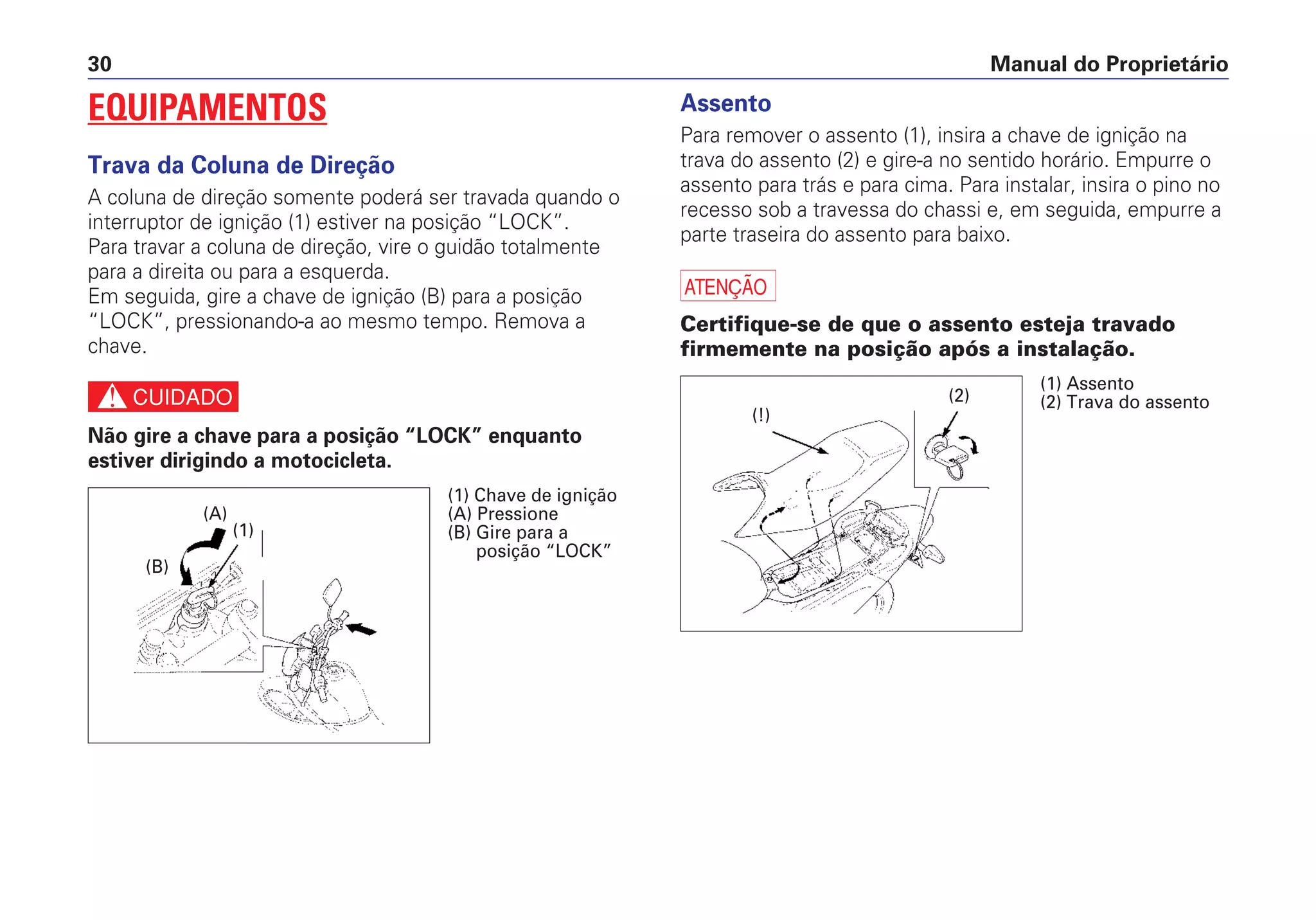 Manual do Proprietário30
EQUIPAMENTOS
Trava da Coluna de Direção
A coluna de direção somente poderá ser travada quando o
interruptor de ignição (1) estiver na posição “LOCK”.
Para travar a coluna de direção, vire o guidão totalmente
para a direita ou para a esquerda.
Em seguida, gire a chave de ignição (B) para a posição
“LOCK”, pressionando-a ao mesmo tempo. Remova a
chave.
c
Não gire a chave para a posição “LOCK” enquanto
estiver dirigindo a motocicleta.
Assento
Para remover o assento (1), insira a chave de ignição na
trava do assento (2) e gire-a no sentido horário. Empurre o
assento para trás e para cima. Para instalar, insira o pino no
recesso sob a travessa do chassi e, em seguida, empurre a
parte traseira do assento para baixo.
a
Certifique-se de que o assento esteja travado
firmemente na posição após a instalação.
(B)
(A)
(1)
(1) Chave de ignição
(A) Pressione
(B) Gire para a
posição “LOCK”
(!)
(2)
(1) Assento
(2) Trava do assento
 