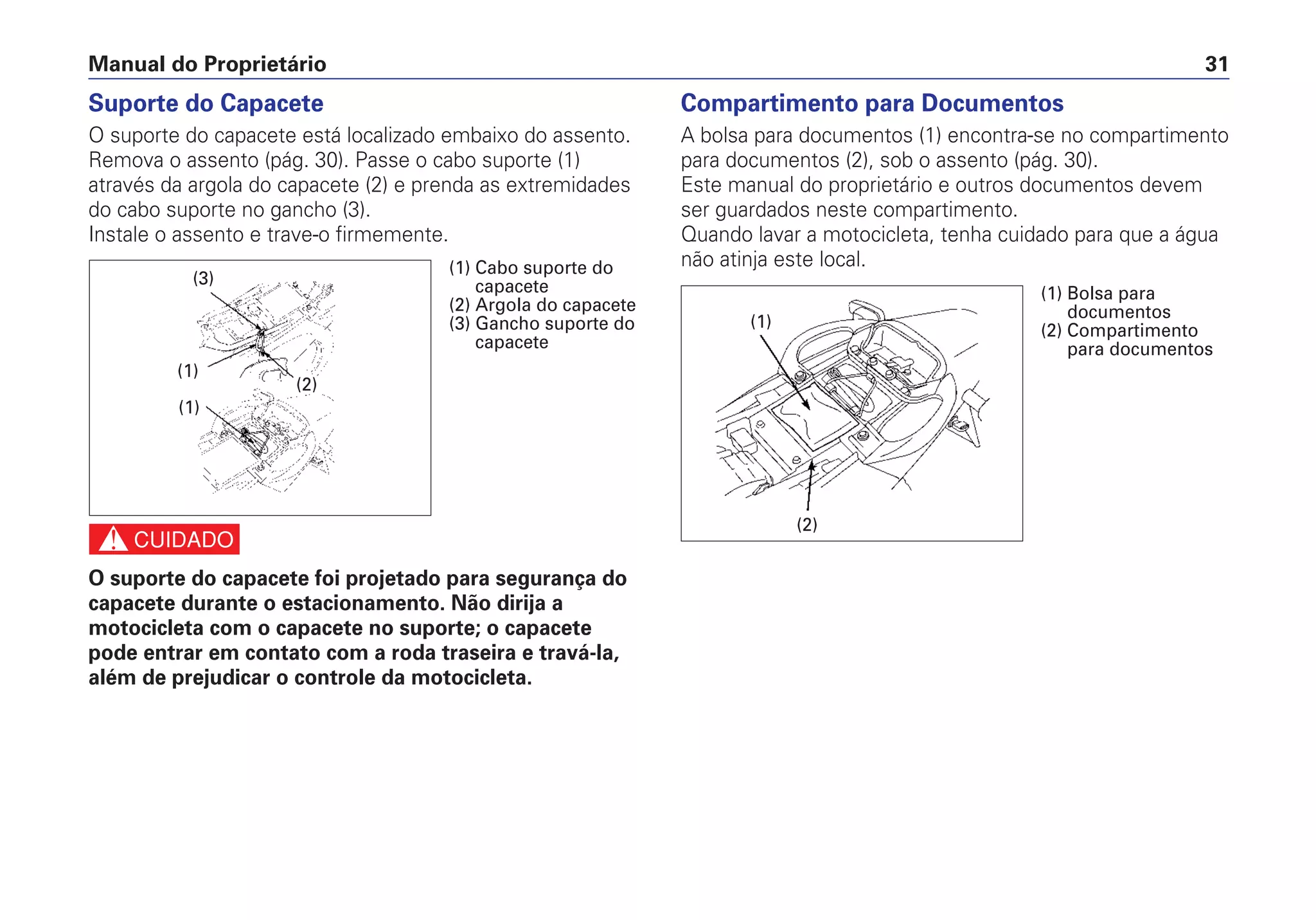 Compartimento para Documentos
A bolsa para documentos (1) encontra-se no compartimento
para documentos (2), sob o assento (pág. 30).
Este manual do proprietário e outros documentos devem
ser guardados neste compartimento.
Quando lavar a motocicleta, tenha cuidado para que a água
não atinja este local.
Manual do Proprietário 31
Suporte do Capacete
O suporte do capacete está localizado embaixo do assento.
Remova o assento (pág. 30). Passe o cabo suporte (1)
através da argola do capacete (2) e prenda as extremidades
do cabo suporte no gancho (3).
Instale o assento e trave-o firmemente.
c
O suporte do capacete foi projetado para segurança do
capacete durante o estacionamento. Não dirija a
motocicleta com o capacete no suporte; o capacete
pode entrar em contato com a roda traseira e travá-la,
além de prejudicar o controle da motocicleta.
(2)
(1)
(1) Bolsa para
documentos
(2) Compartimento
para documentos
(2)
(1)
(3)
(1)
(1) Cabo suporte do
capacete
(2) Argola do capacete
(3) Gancho suporte do
capacete
 