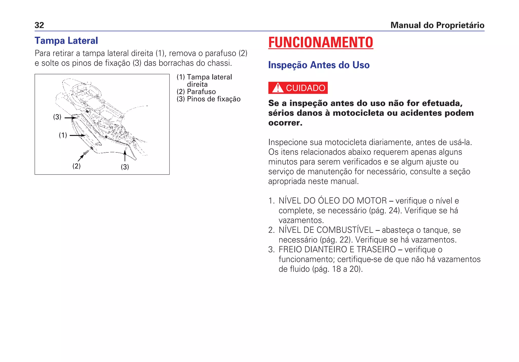 Manual do Proprietário32
Tampa Lateral
Para retirar a tampa lateral direita (1), remova o parafuso (2)
e solte os pinos de fixação (3) das borrachas do chassi.
FUNCIONAMENTO
Inspeção Antes do Uso
c
Se a inspeção antes do uso não for efetuada,
sérios danos à motocicleta ou acidentes podem
ocorrer.
Inspecione sua motocicleta diariamente, antes de usá-la.
Os itens relacionados abaixo requerem apenas alguns
minutos para serem verificados e se algum ajuste ou
serviço de manutenção for necessário, consulte a seção
apropriada neste manual.
1. NÍVEL DO ÓLEO DO MOTOR – verifique o nível e
complete, se necessário (pág. 24). Verifique se há
vazamentos.
2. NÍVEL DE COMBUSTÍVEL – abasteça o tanque, se
necessário (pág. 22). Verifique se há vazamentos.
3. FREIO DIANTEIRO E TRASEIRO – verifique o
funcionamento; certifique-se de que não há vazamentos
de fluido (pág. 18 a 20).
(2)
(1)
(3)
(3)
(1) Tampa lateral
direita
(2) Parafuso
(3) Pinos de fixação
 