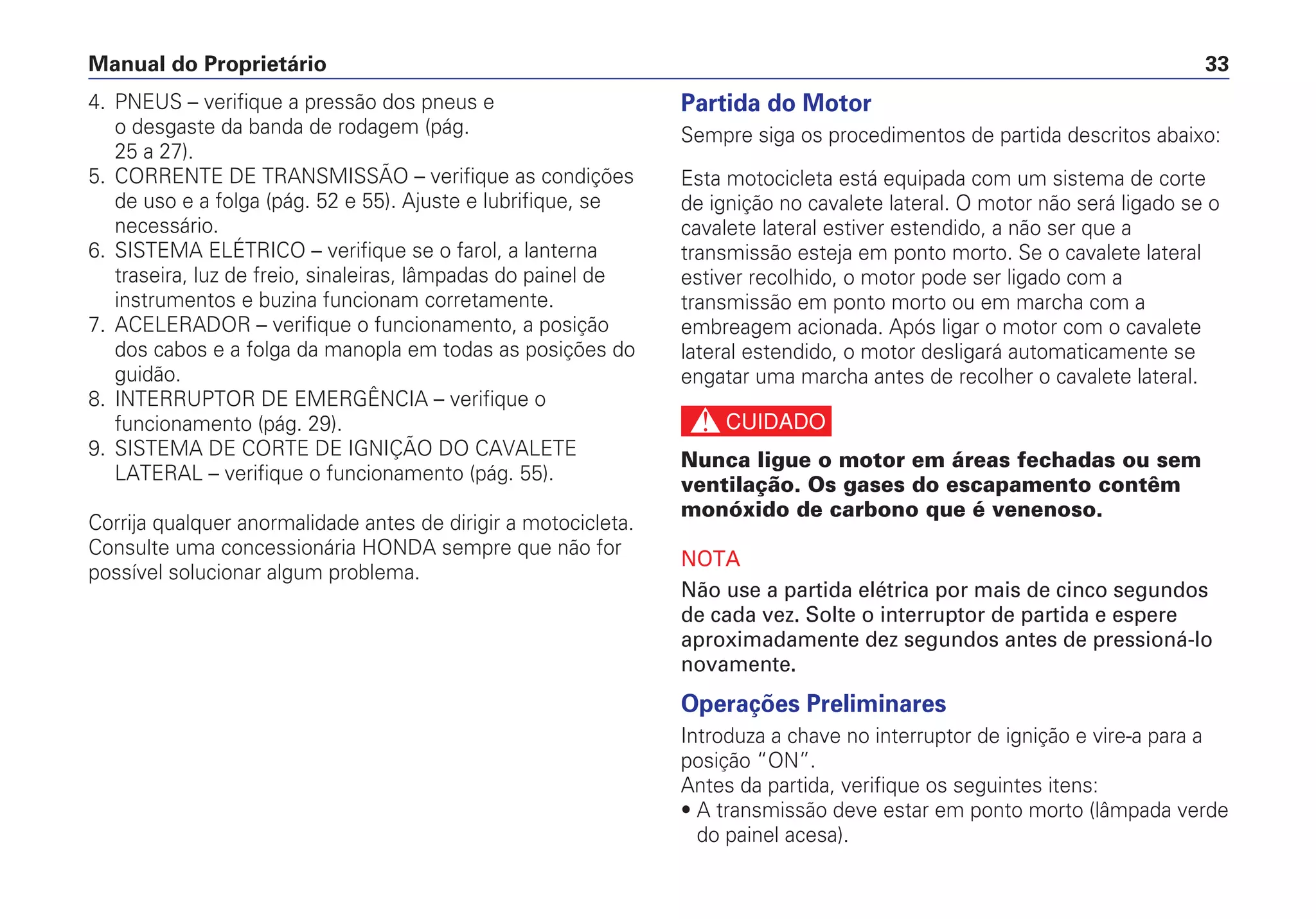 Manual do Proprietário 33
4. PNEUS – verifique a pressão dos pneus e
o desgaste da banda de rodagem (pág.
25 a 27).
5. CORRENTE DE TRANSMISSÃO – verifique as condições
de uso e a folga (pág. 52 e 55). Ajuste e lubrifique, se
necessário.
6. SISTEMA ELÉTRICO – verifique se o farol, a lanterna
traseira, luz de freio, sinaleiras, lâmpadas do painel de
instrumentos e buzina funcionam corretamente.
7. ACELERADOR – verifique o funcionamento, a posição
dos cabos e a folga da manopla em todas as posições do
guidão.
8. INTERRUPTOR DE EMERGÊNCIA – verifique o
funcionamento (pág. 29).
9. SISTEMA DE CORTE DE IGNIÇÃO DO CAVALETE
LATERAL – verifique o funcionamento (pág. 55).
Corrija qualquer anormalidade antes de dirigir a motocicleta.
Consulte uma concessionária HONDA sempre que não for
possível solucionar algum problema.
Partida do Motor
Sempre siga os procedimentos de partida descritos abaixo:
Esta motocicleta está equipada com um sistema de corte
de ignição no cavalete lateral. O motor não será ligado se o
cavalete lateral estiver estendido, a não ser que a
transmissão esteja em ponto morto. Se o cavalete lateral
estiver recolhido, o motor pode ser ligado com a
transmissão em ponto morto ou em marcha com a
embreagem acionada. Após ligar o motor com o cavalete
lateral estendido, o motor desligará automaticamente se
engatar uma marcha antes de recolher o cavalete lateral.
c
Nunca ligue o motor em áreas fechadas ou sem
ventilação. Os gases do escapamento contêm
monóxido de carbono que é venenoso.
NOTA
Não use a partida elétrica por mais de cinco segundos
de cada vez. Solte o interruptor de partida e espere
aproximadamente dez segundos antes de pressioná-lo
novamente.
Operações Preliminares
Introduza a chave no interruptor de ignição e vire-a para a
posição “ON”.
Antes da partida, verifique os seguintes itens:
• A transmissão deve estar em ponto morto (lâmpada verde
do painel acesa).
 