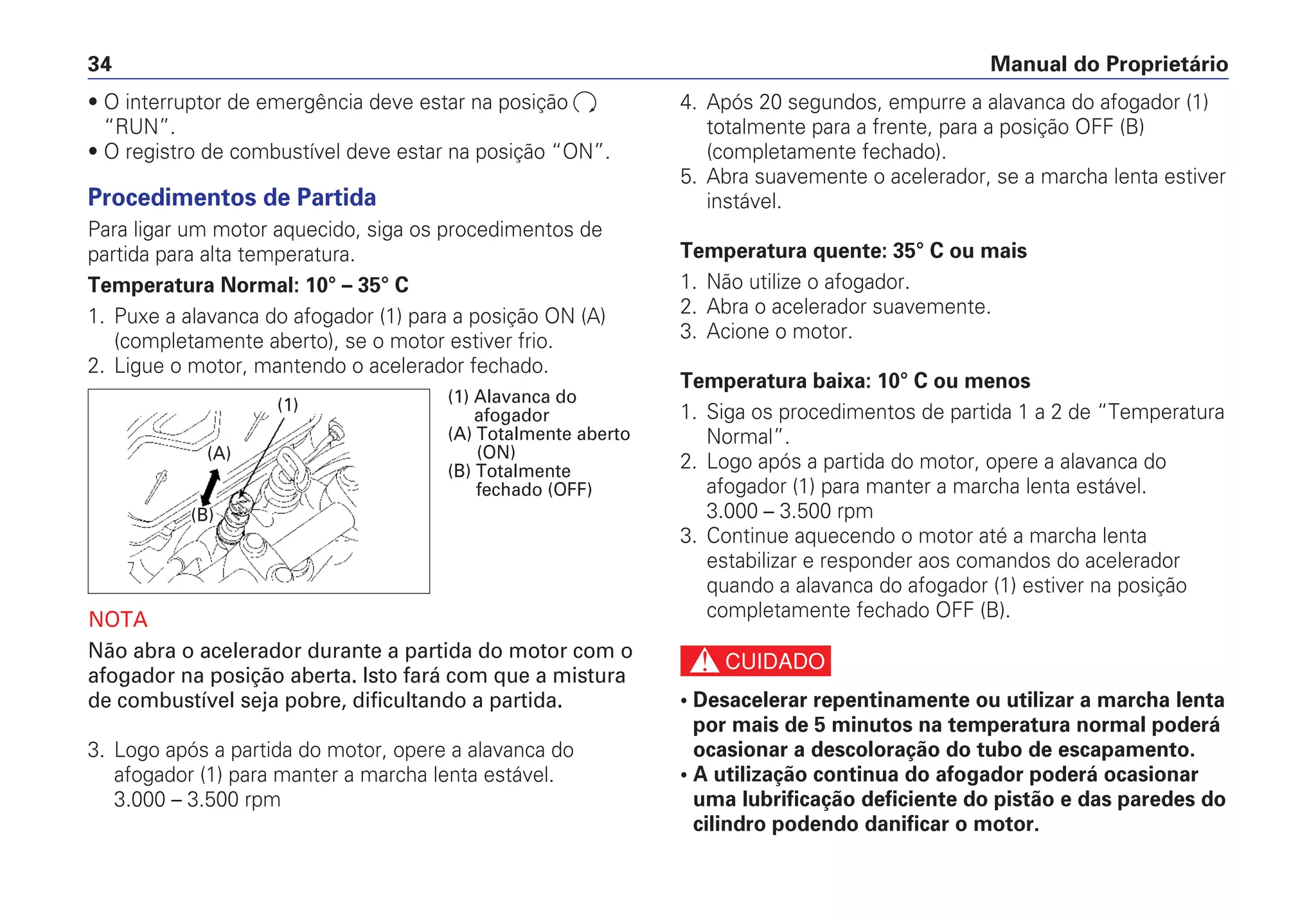 Manual do Proprietário34
• O interruptor de emergência deve estar na posição
“RUN”.
• O registro de combustível deve estar na posição “ON”.
Procedimentos de Partida
Para ligar um motor aquecido, siga os procedimentos de
partida para alta temperatura.
Temperatura Normal: 10° – 35° C
1. Puxe a alavanca do afogador (1) para a posição ON (A)
(completamente aberto), se o motor estiver frio.
2. Ligue o motor, mantendo o acelerador fechado.
NOTA
Não abra o acelerador durante a partida do motor com o
afogador na posição aberta. Isto fará com que a mistura
de combustível seja pobre, dificultando a partida.
3. Logo após a partida do motor, opere a alavanca do
afogador (1) para manter a marcha lenta estável.
3.000 – 3.500 rpm
4. Após 20 segundos, empurre a alavanca do afogador (1)
totalmente para a frente, para a posição OFF (B)
(completamente fechado).
5. Abra suavemente o acelerador, se a marcha lenta estiver
instável.
Temperatura quente: 35° C ou mais
1. Não utilize o afogador.
2. Abra o acelerador suavemente.
3. Acione o motor.
Temperatura baixa: 10° C ou menos
1. Siga os procedimentos de partida 1 a 2 de “Temperatura
Normal”.
2. Logo após a partida do motor, opere a alavanca do
afogador (1) para manter a marcha lenta estável.
3.000 – 3.500 rpm
3. Continue aquecendo o motor até a marcha lenta
estabilizar e responder aos comandos do acelerador
quando a alavanca do afogador (1) estiver na posição
completamente fechado OFF (B).
c
• Desacelerar repentinamente ou utilizar a marcha lenta
por mais de 5 minutos na temperatura normal poderá
ocasionar a descoloração do tubo de escapamento.
• A utilização continua do afogador poderá ocasionar
uma lubrificação deficiente do pistão e das paredes do
cilindro podendo danificar o motor.
(1)
(A)
(B)
(1) Alavanca do
afogador
(A) Totalmente aberto
(ON)
(B) Totalmente
fechado (OFF)
 